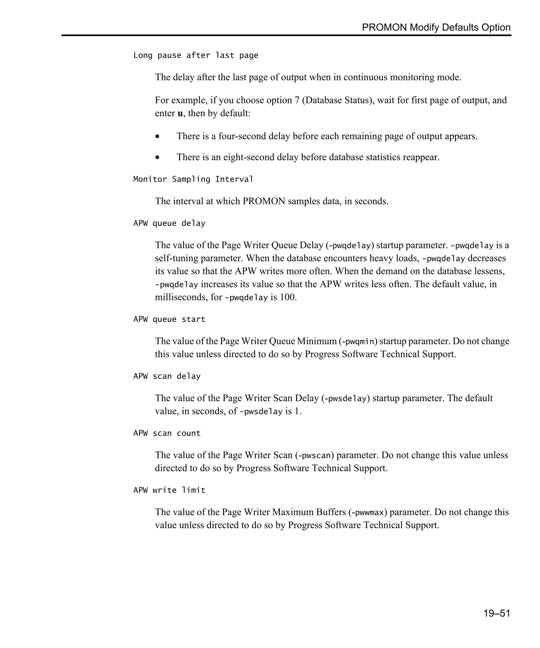 PROMON Modify Defaults Option 19–51 Long pause after last page The delay after the last page of output when in continuous monitoring mode. For example, if you choose option 7 (Database Status), wait for first page of output, and enter u, then by default: • There is a four-second delay before each remaining page of output appears. • There is an eight-second delay before database statistics reappear. Monitor Sampling Interval The interval at which PROMON samples data, in seconds. APW queue delay The value of the Page Writer Queue Delay (-pwqdelay) startup parameter. -pwqdelay is a self-tuning parameter. When the database encounters heavy loads, -pwqdelay decreases its value so that the APW writes more often. When the demand on the database lessens, -pwqdelay increases its value so that the APW writes less often. The default value, in milliseconds, for -pwqdelay is 100. APW queue start The value of the Page Writer Queue Minimum (-pwqmin) startup parameter. Do not change this value unless directed to do so by Progress Software Technical Support. APW scan delay The value of the Page Writer Scan Delay (-pwsdelay) startup parameter. The default value, in seconds, of -pwsdelay is 1. APW scan count The value of the Page Writer Scan (-pwscan) parameter. Do not change this value unless directed to do so by Progress Software Technical Support. APW write limit The value of the Page Writer Maximum Buffers (-pwwmax) parameter. Do not change this value unless directed to do so by Progress Software Technical Support. 