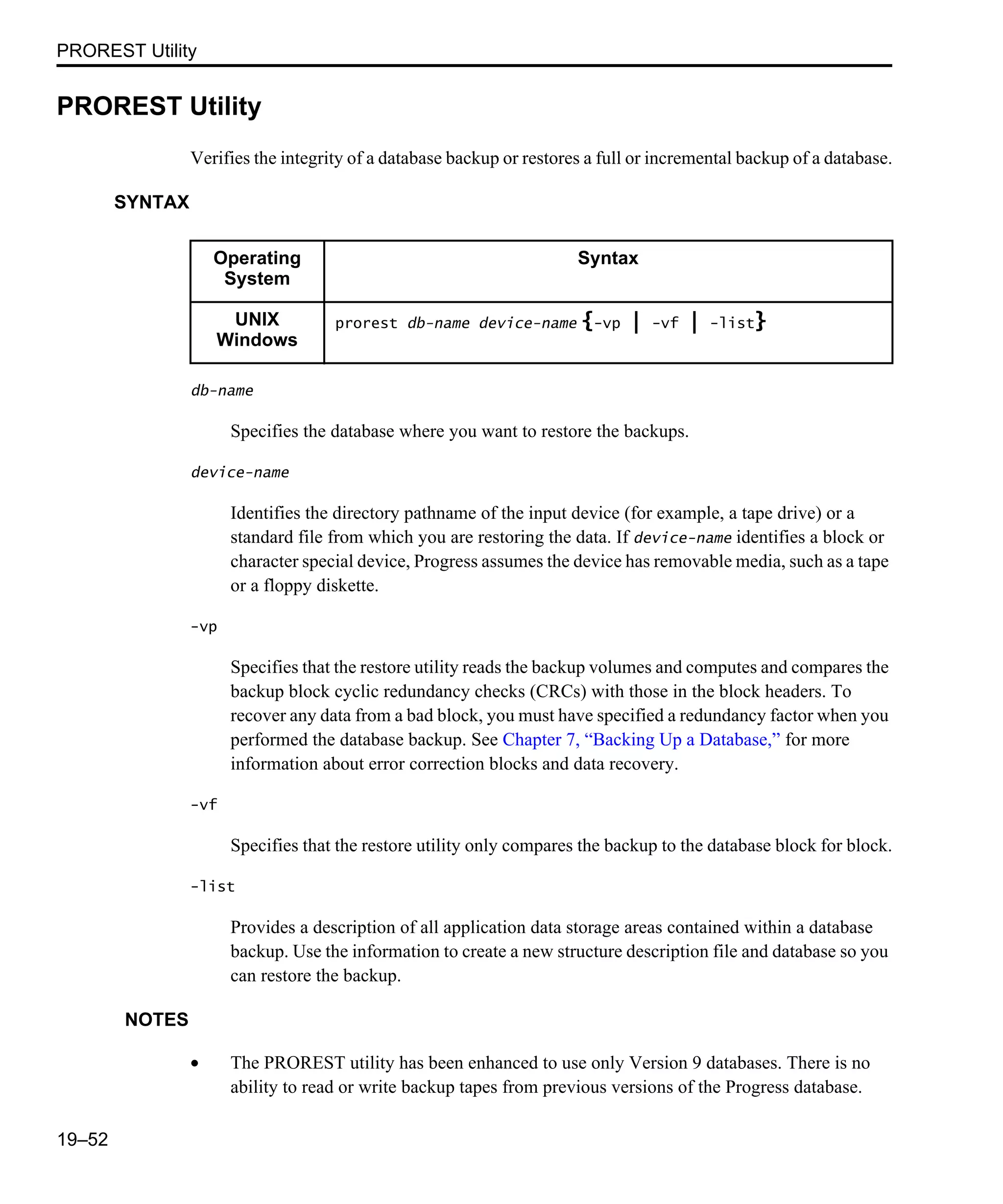 PROREST Utility 19–52 PROREST Utility Verifies the integrity of a database backup or restores a full or incremental backup of a database. SYNTAX db-name Specifies the database where you want to restore the backups. device-name Identifies the directory pathname of the input device (for example, a tape drive) or a standard file from which you are restoring the data. If device-name identifies a block or character special device, Progress assumes the device has removable media, such as a tape or a floppy diskette. -vp Specifies that the restore utility reads the backup volumes and computes and compares the backup block cyclic redundancy checks (CRCs) with those in the block headers. To recover any data from a bad block, you must have specified a redundancy factor when you performed the database backup. See Chapter 7, “Backing Up a Database,” for more information about error correction blocks and data recovery. -vf Specifies that the restore utility only compares the backup to the database block for block. -list Provides a description of all application data storage areas contained within a database backup. Use the information to create a new structure description file and database so you can restore the backup. NOTES • The PROREST utility has been enhanced to use only Version 9 databases. There is no ability to read or write backup tapes from previous versions of the Progress database. Operating System Syntax UNIX Windows prorest db-name device-name {-vp | -vf | -list} 