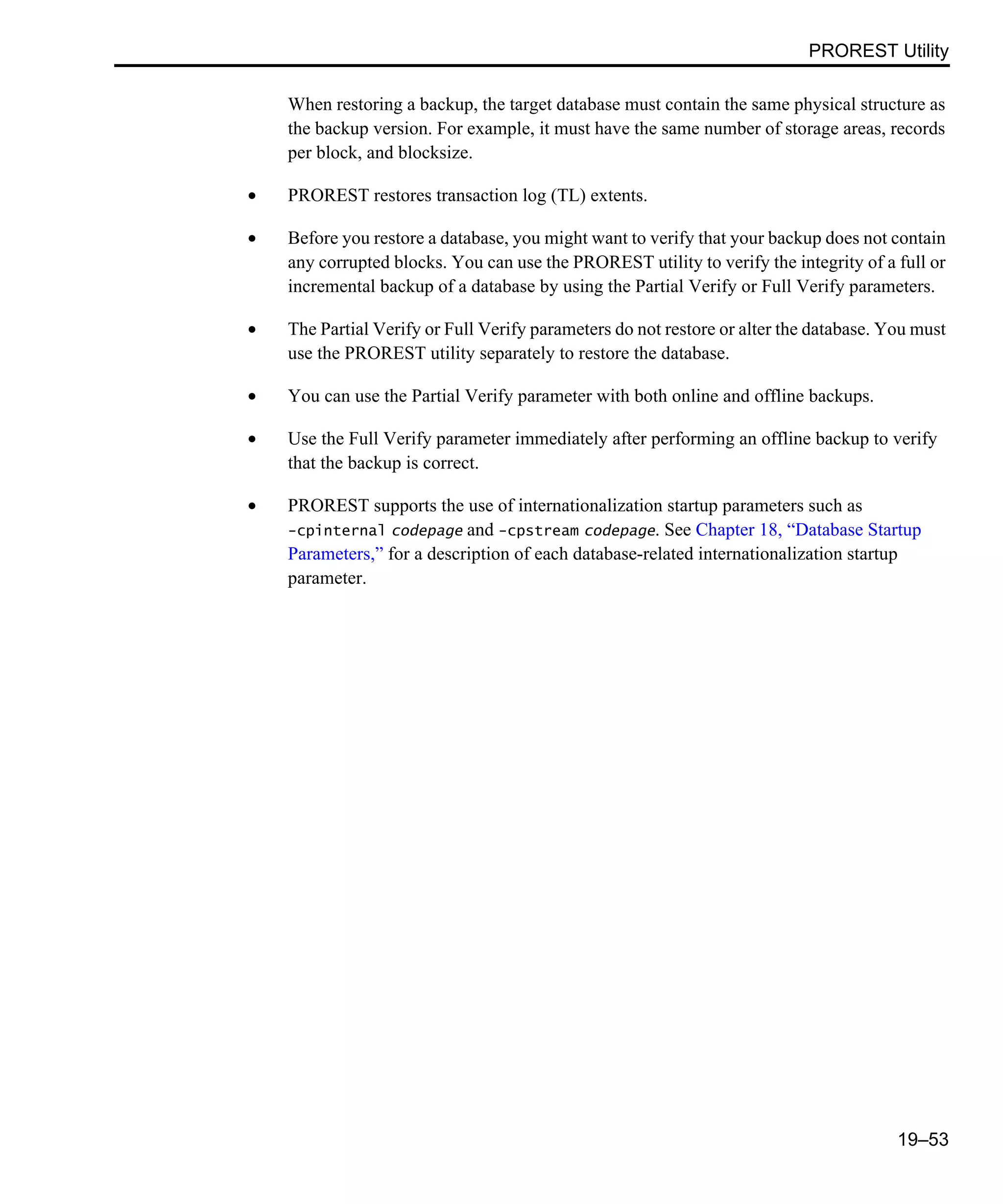 PROREST Utility 19–53 When restoring a backup, the target database must contain the same physical structure as the backup version. For example, it must have the same number of storage areas, records per block, and blocksize. • PROREST restores transaction log (TL) extents. • Before you restore a database, you might want to verify that your backup does not contain any corrupted blocks. You can use the PROREST utility to verify the integrity of a full or incremental backup of a database by using the Partial Verify or Full Verify parameters. • The Partial Verify or Full Verify parameters do not restore or alter the database. You must use the PROREST utility separately to restore the database. • You can use the Partial Verify parameter with both online and offline backups. • Use the Full Verify parameter immediately after performing an offline backup to verify that the backup is correct. • PROREST supports the use of internationalization startup parameters such as -cpinternal codepage and -cpstream codepage. See Chapter 18, “Database Startup Parameters,” for a description of each database-related internationalization startup parameter. 
