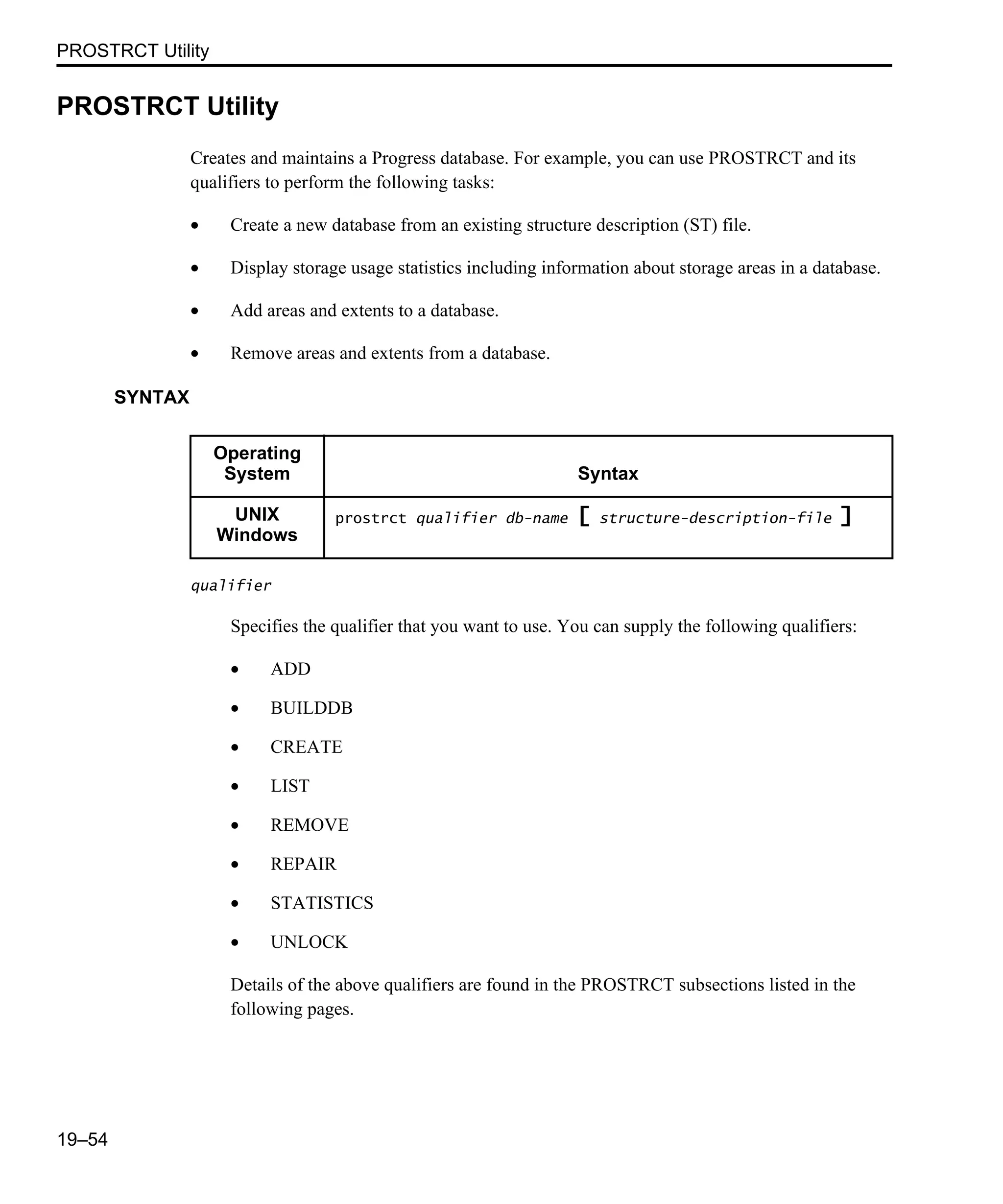 PROSTRCT Utility 19–54 PROSTRCT Utility Creates and maintains a Progress database. For example, you can use PROSTRCT and its qualifiers to perform the following tasks: • Create a new database from an existing structure description (ST) file. • Display storage usage statistics including information about storage areas in a database. • Add areas and extents to a database. • Remove areas and extents from a database. SYNTAX qualifier Specifies the qualifier that you want to use. You can supply the following qualifiers: • ADD • BUILDDB • CREATE • LIST • REMOVE • REPAIR • STATISTICS • UNLOCK Details of the above qualifiers are found in the PROSTRCT subsections listed in the following pages. Operating System Syntax UNIX Windows prostrct qualifier db-name [ structure-description-file ] 