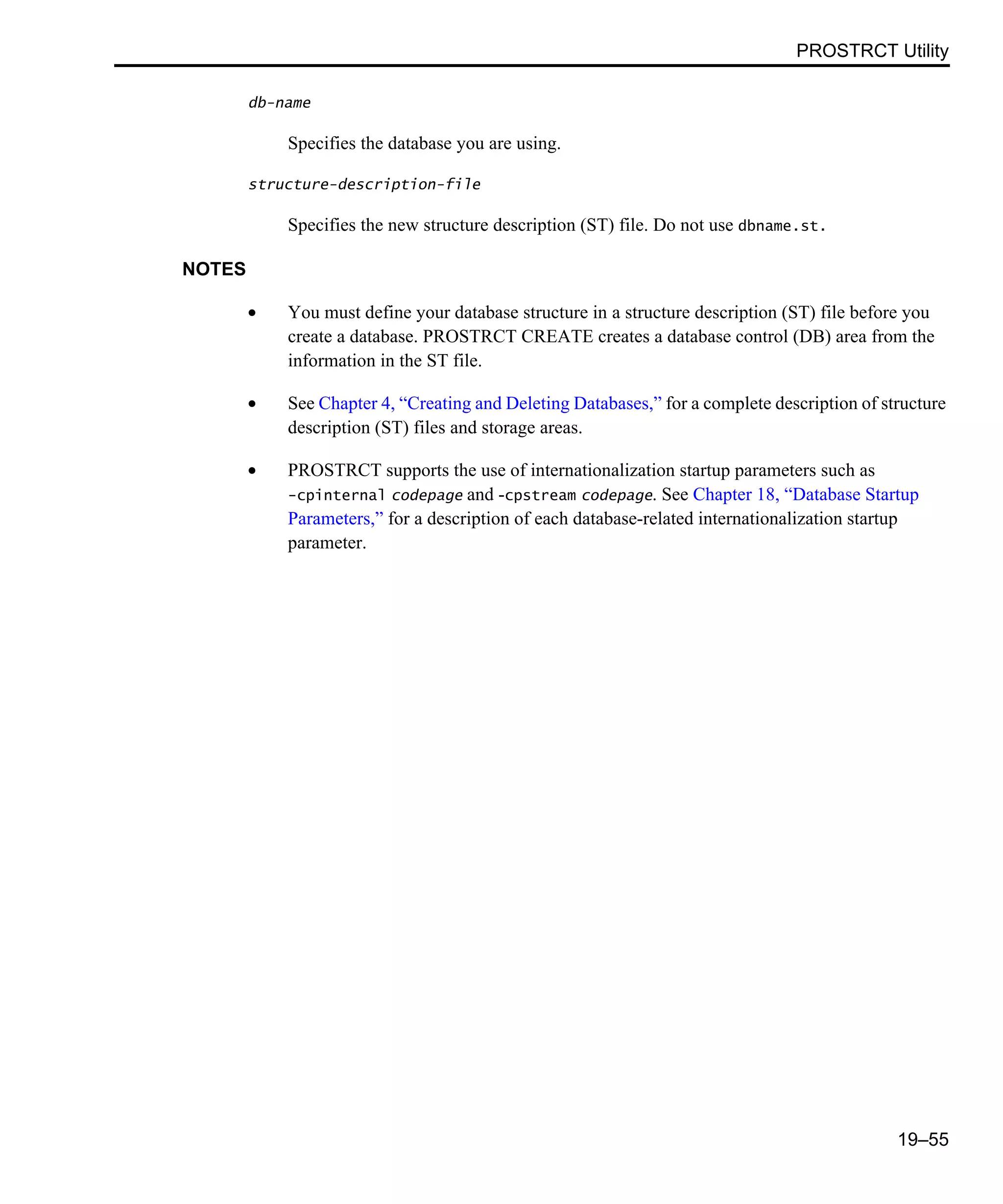 PROSTRCT Utility 19–55 db-name Specifies the database you are using. structure-description-file Specifies the new structure description (ST) file. Do not use dbname.st. NOTES • You must define your database structure in a structure description (ST) file before you create a database. PROSTRCT CREATE creates a database control (DB) area from the information in the ST file. • See Chapter 4, “Creating and Deleting Databases,” for a complete description of structure description (ST) files and storage areas. • PROSTRCT supports the use of internationalization startup parameters such as -cpinternal codepage and -cpstream codepage. See Chapter 18, “Database Startup Parameters,” for a description of each database-related internationalization startup parameter. 
