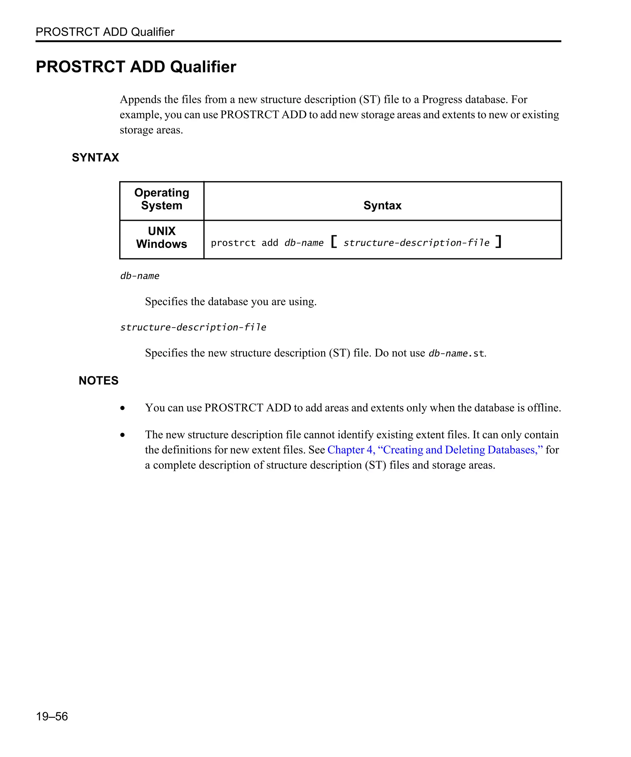 PROSTRCT ADD Qualifier 19–56 PROSTRCT ADD Qualifier Appends the files from a new structure description (ST) file to a Progress database. For example, you can use PROSTRCT ADD to add new storage areas and extents to new or existing storage areas. SYNTAX db-name Specifies the database you are using. structure-description-file Specifies the new structure description (ST) file. Do not use db-name.st. NOTES • You can use PROSTRCT ADD to add areas and extents only when the database is offline. • The new structure description file cannot identify existing extent files. It can only contain the definitions for new extent files. See Chapter 4, “Creating and Deleting Databases,” for a complete description of structure description (ST) files and storage areas. Operating System Syntax UNIX Windows prostrct add db-name [ structure-description-file ] 