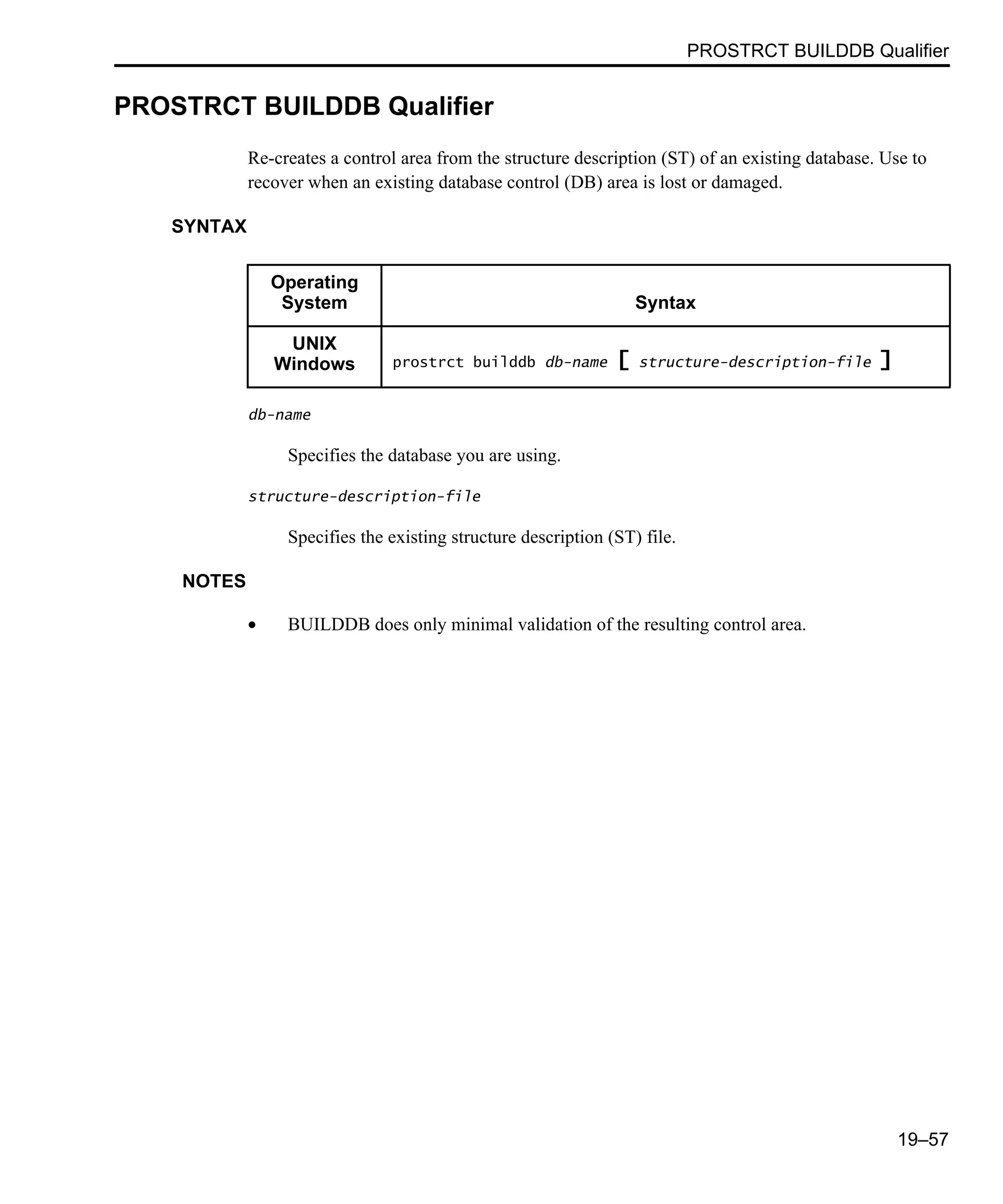 PROSTRCT BUILDDB Qualifier 19–57 PROSTRCT BUILDDB Qualifier Re-creates a control area from the structure description (ST) of an existing database. Use to recover when an existing database control (DB) area is lost or damaged. SYNTAX db-name Specifies the database you are using. structure-description-file Specifies the existing structure description (ST) file. NOTES • BUILDDB does only minimal validation of the resulting control area. Operating System Syntax UNIX Windows prostrct builddb db-name [ structure-description-file ] 