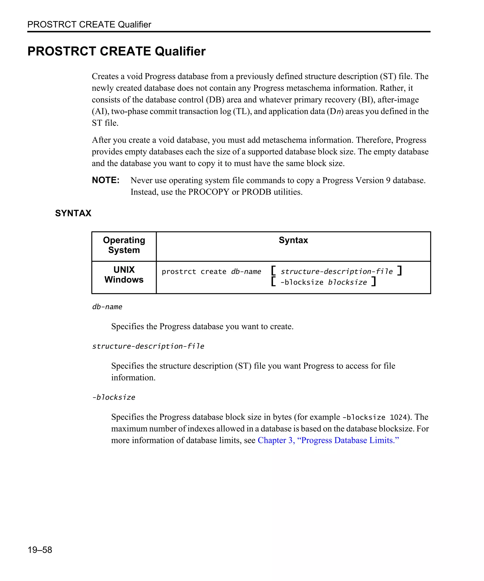 PROSTRCT CREATE Qualifier 19–58 PROSTRCT CREATE Qualifier Creates a void Progress database from a previously defined structure description (ST) file. The newly created database does not contain any Progress metaschema information. Rather, it consists of the database control (DB) area and whatever primary recovery (BI), after-image (AI), two-phase commit transaction log (TL), and application data (Dn) areas you defined in the ST file. After you create a void database, you must add metaschema information. Therefore, Progress provides empty databases each the size of a supported database block size. The empty database and the database you want to copy it to must have the same block size. NOTE: Never use operating system file commands to copy a Progress Version 9 database. Instead, use the PROCOPY or PRODB utilities. SYNTAX db-name Specifies the Progress database you want to create. structure-description-file Specifies the structure description (ST) file you want Progress to access for file information. -blocksize Specifies the Progress database block size in bytes (for example -blocksize 1024). The maximum number of indexes allowed in a database is based on the database blocksize. For more information of database limits, see Chapter 3, “Progress Database Limits.” Operating System Syntax UNIX Windows prostrct create db-name [ structure-description-file ] [ -blocksize blocksize ] 
