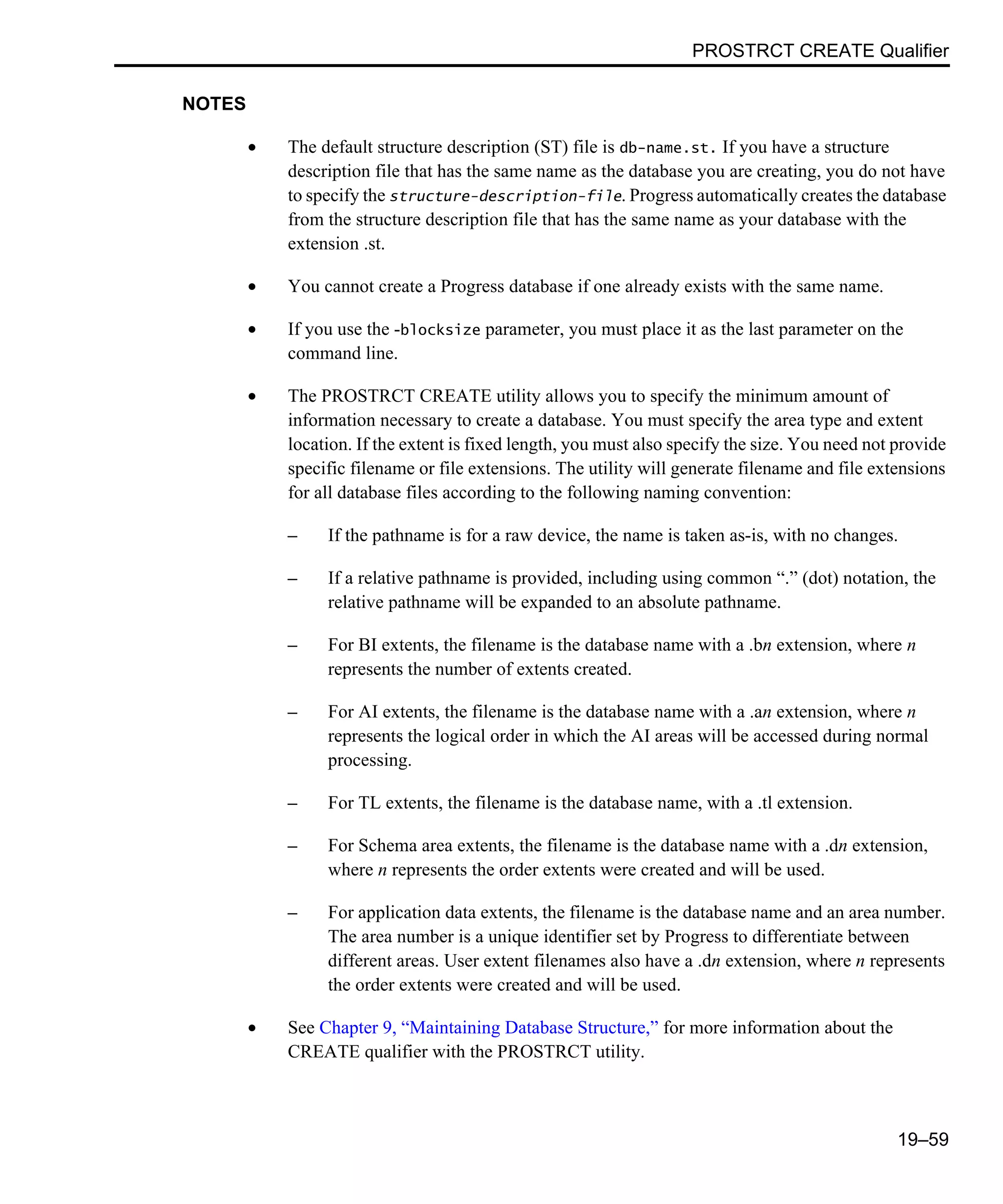 PROSTRCT CREATE Qualifier 19–59 NOTES • The default structure description (ST) file is db-name.st. If you have a structure description file that has the same name as the database you are creating, you do not have to specify the structure-description-file. Progress automatically creates the database from the structure description file that has the same name as your database with the extension .st. • You cannot create a Progress database if one already exists with the same name. • If you use the -blocksize parameter, you must place it as the last parameter on the command line. • The PROSTRCT CREATE utility allows you to specify the minimum amount of information necessary to create a database. You must specify the area type and extent location. If the extent is fixed length, you must also specify the size. You need not provide specific filename or file extensions. The utility will generate filename and file extensions for all database files according to the following naming convention: – If the pathname is for a raw device, the name is taken as-is, with no changes. – If a relative pathname is provided, including using common “.” (dot) notation, the relative pathname will be expanded to an absolute pathname. – For BI extents, the filename is the database name with a .bn extension, where n represents the number of extents created. – For AI extents, the filename is the database name with a .an extension, where n represents the logical order in which the AI areas will be accessed during normal processing. – For TL extents, the filename is the database name, with a .tl extension. – For Schema area extents, the filename is the database name with a .dn extension, where n represents the order extents were created and will be used. – For application data extents, the filename is the database name and an area number. The area number is a unique identifier set by Progress to differentiate between different areas. User extent filenames also have a .dn extension, where n represents the order extents were created and will be used. • See Chapter 9, “Maintaining Database Structure,” for more information about the CREATE qualifier with the PROSTRCT utility. 