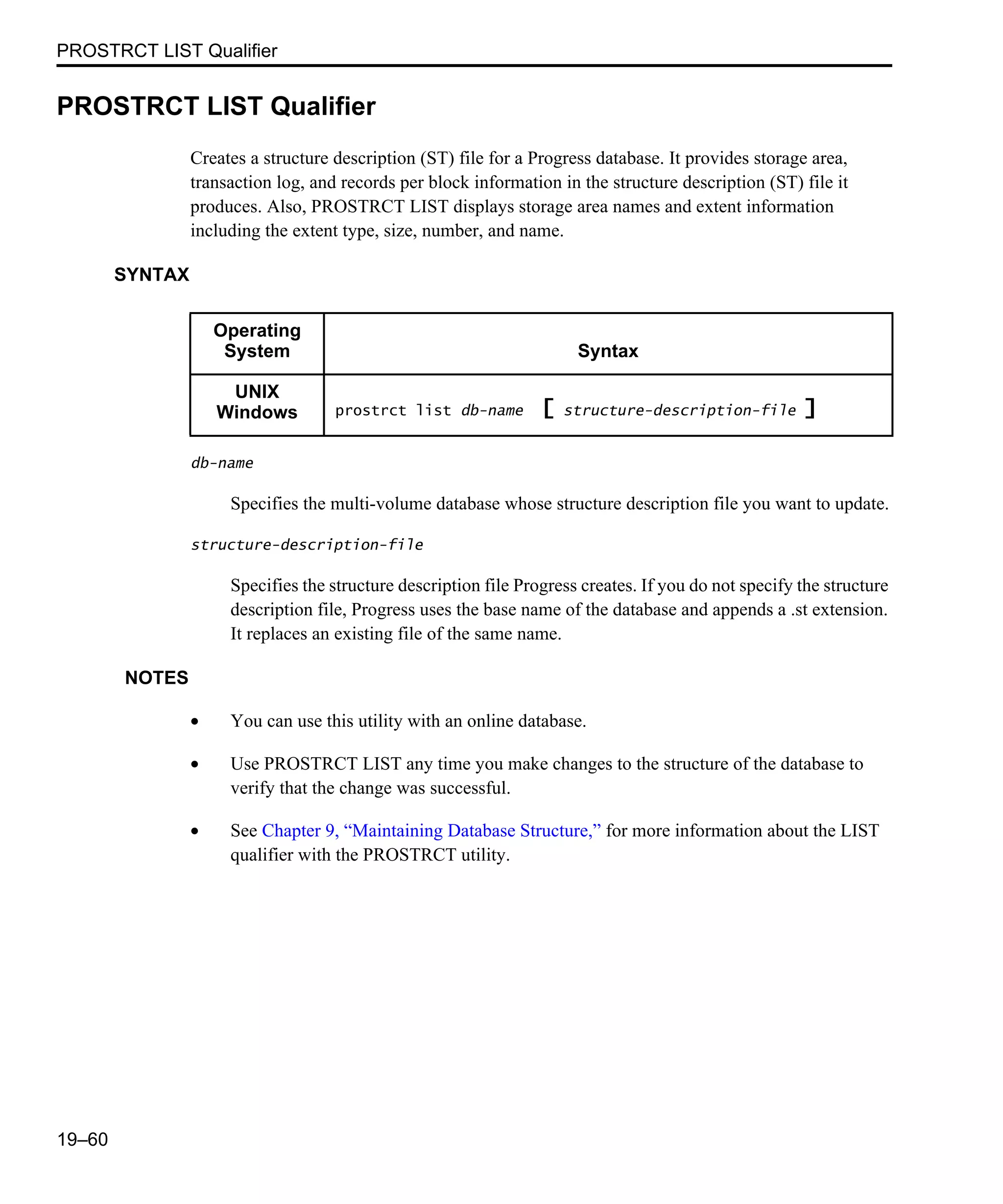 PROSTRCT LIST Qualifier 19–60 PROSTRCT LIST Qualifier Creates a structure description (ST) file for a Progress database. It provides storage area, transaction log, and records per block information in the structure description (ST) file it produces. Also, PROSTRCT LIST displays storage area names and extent information including the extent type, size, number, and name. SYNTAX db-name Specifies the multi-volume database whose structure description file you want to update. structure-description-file Specifies the structure description file Progress creates. If you do not specify the structure description file, Progress uses the base name of the database and appends a .st extension. It replaces an existing file of the same name. NOTES • You can use this utility with an online database. • Use PROSTRCT LIST any time you make changes to the structure of the database to verify that the change was successful. • See Chapter 9, “Maintaining Database Structure,” for more information about the LIST qualifier with the PROSTRCT utility. Operating System Syntax UNIX Windows prostrct list db-name [ structure-description-file ] 