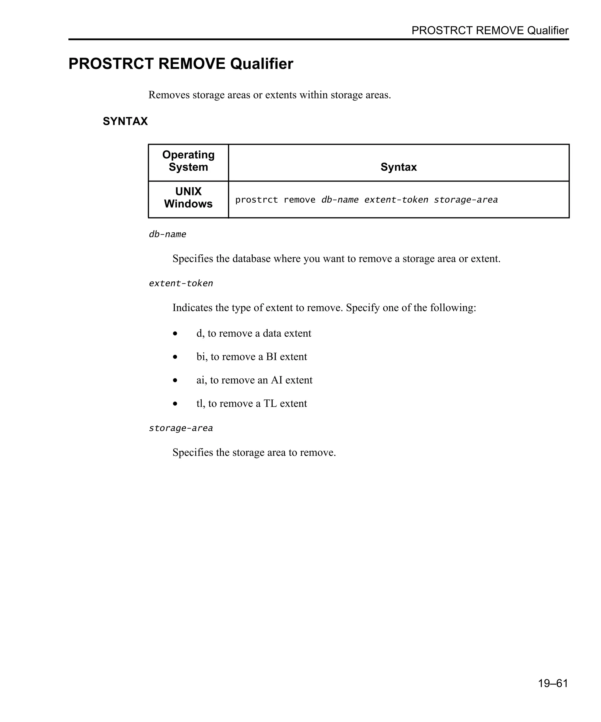 PROSTRCT REMOVE Qualifier 19–61 PROSTRCT REMOVE Qualifier Removes storage areas or extents within storage areas. SYNTAX db-name Specifies the database where you want to remove a storage area or extent. extent-token Indicates the type of extent to remove. Specify one of the following: • d, to remove a data extent • bi, to remove a BI extent • ai, to remove an AI extent • tl, to remove a TL extent storage-area Specifies the storage area to remove. Operating System Syntax UNIX Windows prostrct remove db-name extent-token storage-area 