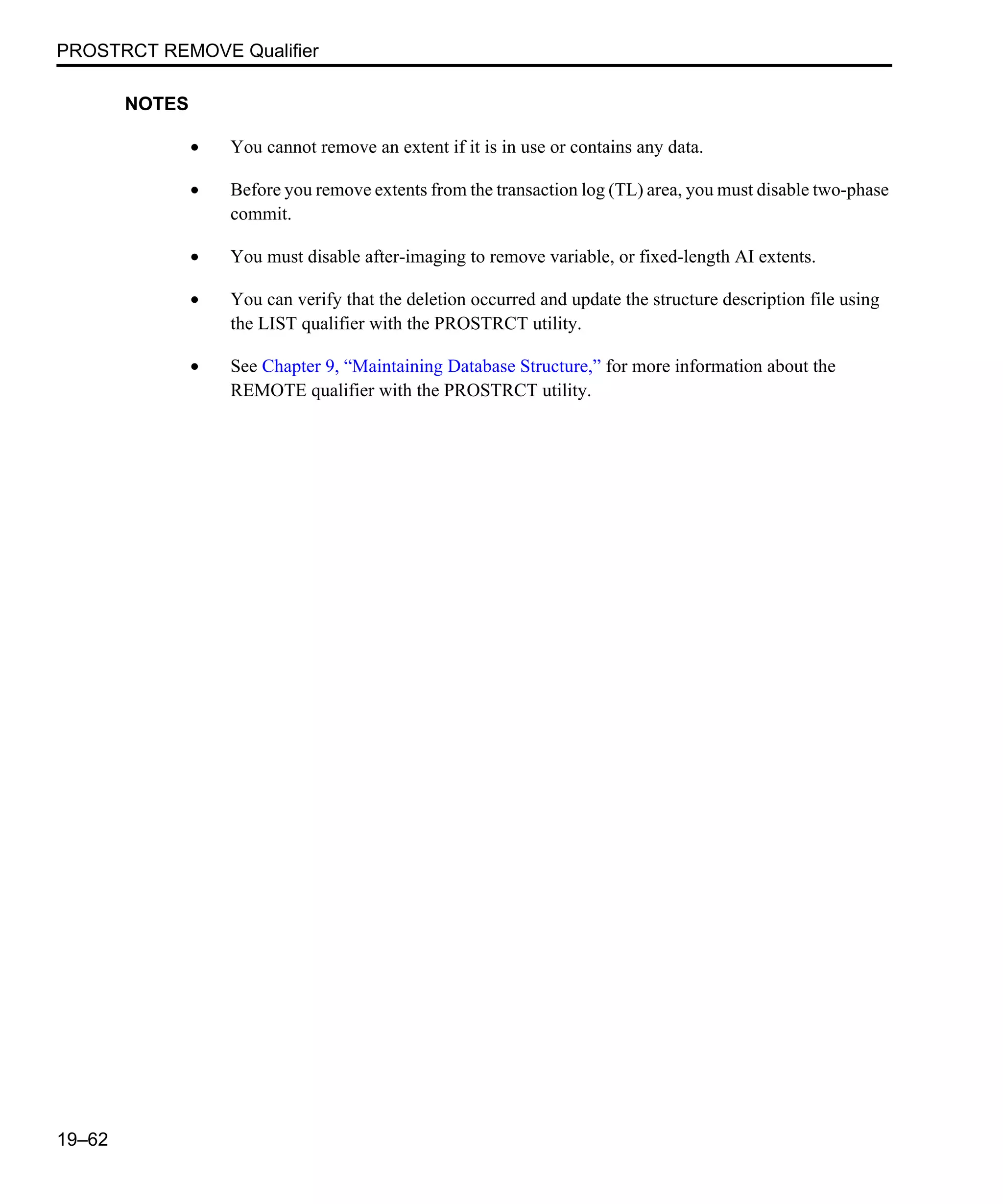 PROSTRCT REMOVE Qualifier 19–62 NOTES • You cannot remove an extent if it is in use or contains any data. • Before you remove extents from the transaction log (TL) area, you must disable two-phase commit. • You must disable after-imaging to remove variable, or fixed-length AI extents. • You can verify that the deletion occurred and update the structure description file using the LIST qualifier with the PROSTRCT utility. • See Chapter 9, “Maintaining Database Structure,” for more information about the REMOTE qualifier with the PROSTRCT utility. 