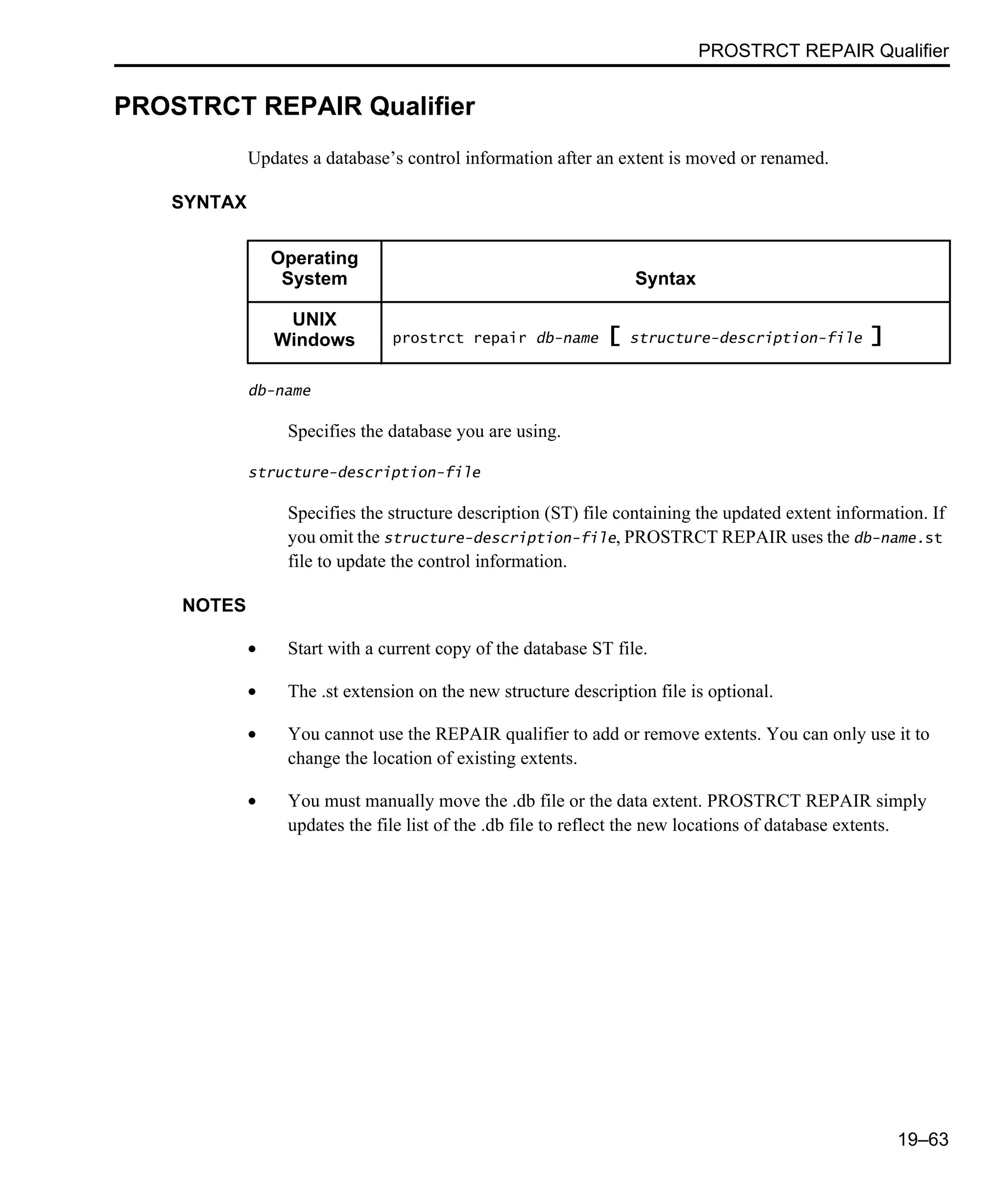 PROSTRCT REPAIR Qualifier 19–63 PROSTRCT REPAIR Qualifier Updates a database’s control information after an extent is moved or renamed. SYNTAX db-name Specifies the database you are using. structure-description-file Specifies the structure description (ST) file containing the updated extent information. If you omit the structure-description-file, PROSTRCT REPAIR uses the db-name.st file to update the control information. NOTES • Start with a current copy of the database ST file. • The .st extension on the new structure description file is optional. • You cannot use the REPAIR qualifier to add or remove extents. You can only use it to change the location of existing extents. • You must manually move the .db file or the data extent. PROSTRCT REPAIR simply updates the file list of the .db file to reflect the new locations of database extents. Operating System Syntax UNIX Windows prostrct repair db-name [ structure-description-file ] 