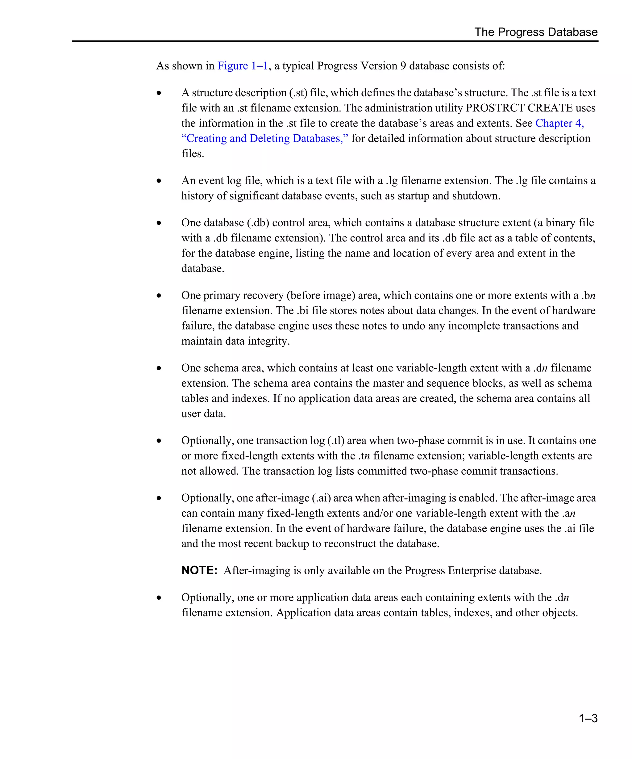 The Progress Database 1–3 As shown in Figure 1–1, a typical Progress Version 9 database consists of: • A structure description (.st) file, which defines the database’s structure. The .st file is a text file with an .st filename extension. The administration utility PROSTRCT CREATE uses the information in the .st file to create the database’s areas and extents. See Chapter 4, “Creating and Deleting Databases,” for detailed information about structure description files. • An event log file, which is a text file with a .lg filename extension. The .lg file contains a history of significant database events, such as startup and shutdown. • One database (.db) control area, which contains a database structure extent (a binary file with a .db filename extension). The control area and its .db file act as a table of contents, for the database engine, listing the name and location of every area and extent in the database. • One primary recovery (before image) area, which contains one or more extents with a .bn filename extension. The .bi file stores notes about data changes. In the event of hardware failure, the database engine uses these notes to undo any incomplete transactions and maintain data integrity. • One schema area, which contains at least one variable-length extent with a .dn filename extension. The schema area contains the master and sequence blocks, as well as schema tables and indexes. If no application data areas are created, the schema area contains all user data. • Optionally, one transaction log (.tl) area when two-phase commit is in use. It contains one or more fixed-length extents with the .tn filename extension; variable-length extents are not allowed. The transaction log lists committed two-phase commit transactions. • Optionally, one after-image (.ai) area when after-imaging is enabled. The after-image area can contain many fixed-length extents and/or one variable-length extent with the .an filename extension. In the event of hardware failure, the database engine uses the .ai file and the most recent backup to reconstruct the database. NOTE: After-imaging is only available on the Progress Enterprise database. • Optionally, one or more application data areas each containing extents with the .dn filename extension. Application data areas contain tables, indexes, and other objects. 