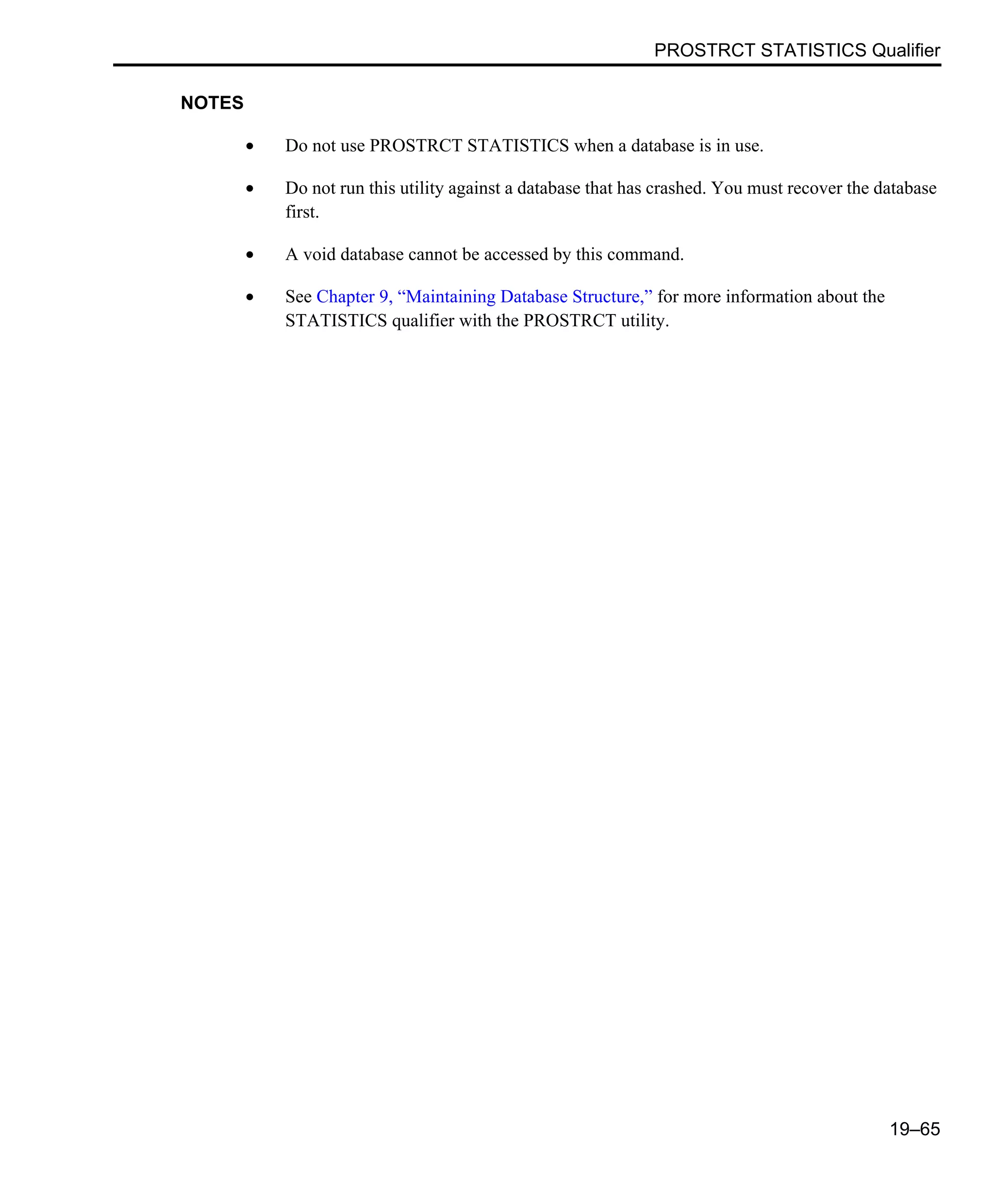 PROSTRCT STATISTICS Qualifier 19–65 NOTES • Do not use PROSTRCT STATISTICS when a database is in use. • Do not run this utility against a database that has crashed. You must recover the database first. • A void database cannot be accessed by this command. • See Chapter 9, “Maintaining Database Structure,” for more information about the STATISTICS qualifier with the PROSTRCT utility. 