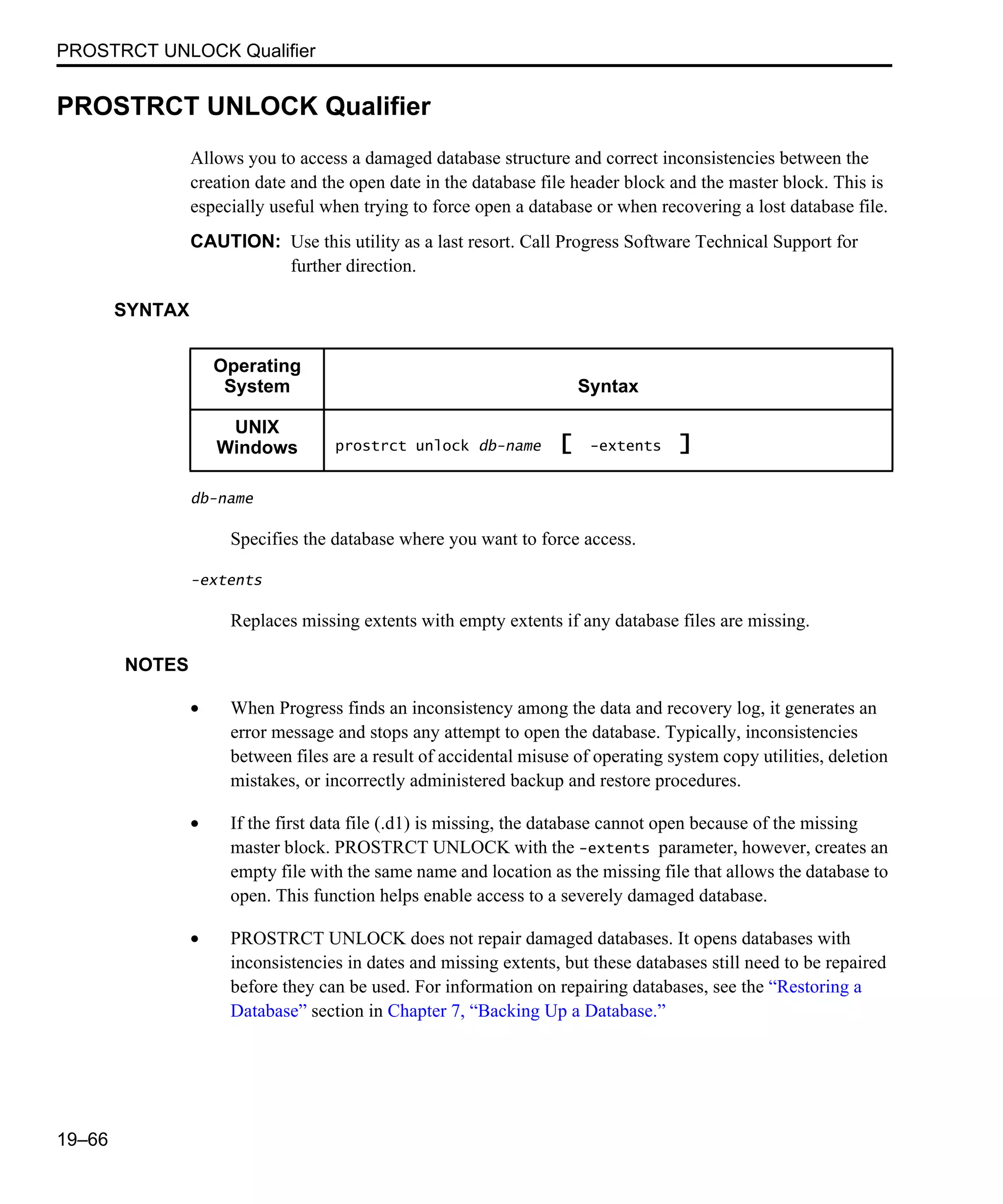 PROSTRCT UNLOCK Qualifier 19–66 PROSTRCT UNLOCK Qualifier Allows you to access a damaged database structure and correct inconsistencies between the creation date and the open date in the database file header block and the master block. This is especially useful when trying to force open a database or when recovering a lost database file. CAUTION: Use this utility as a last resort. Call Progress Software Technical Support for further direction. SYNTAX db-name Specifies the database where you want to force access. -extents Replaces missing extents with empty extents if any database files are missing. NOTES • When Progress finds an inconsistency among the data and recovery log, it generates an error message and stops any attempt to open the database. Typically, inconsistencies between files are a result of accidental misuse of operating system copy utilities, deletion mistakes, or incorrectly administered backup and restore procedures. • If the first data file (.d1) is missing, the database cannot open because of the missing master block. PROSTRCT UNLOCK with the -extents parameter, however, creates an empty file with the same name and location as the missing file that allows the database to open. This function helps enable access to a severely damaged database. • PROSTRCT UNLOCK does not repair damaged databases. It opens databases with inconsistencies in dates and missing extents, but these databases still need to be repaired before they can be used. For information on repairing databases, see the “Restoring a Database” section in Chapter 7, “Backing Up a Database.” Operating System Syntax UNIX Windows prostrct unlock db-name [ -extents ] 