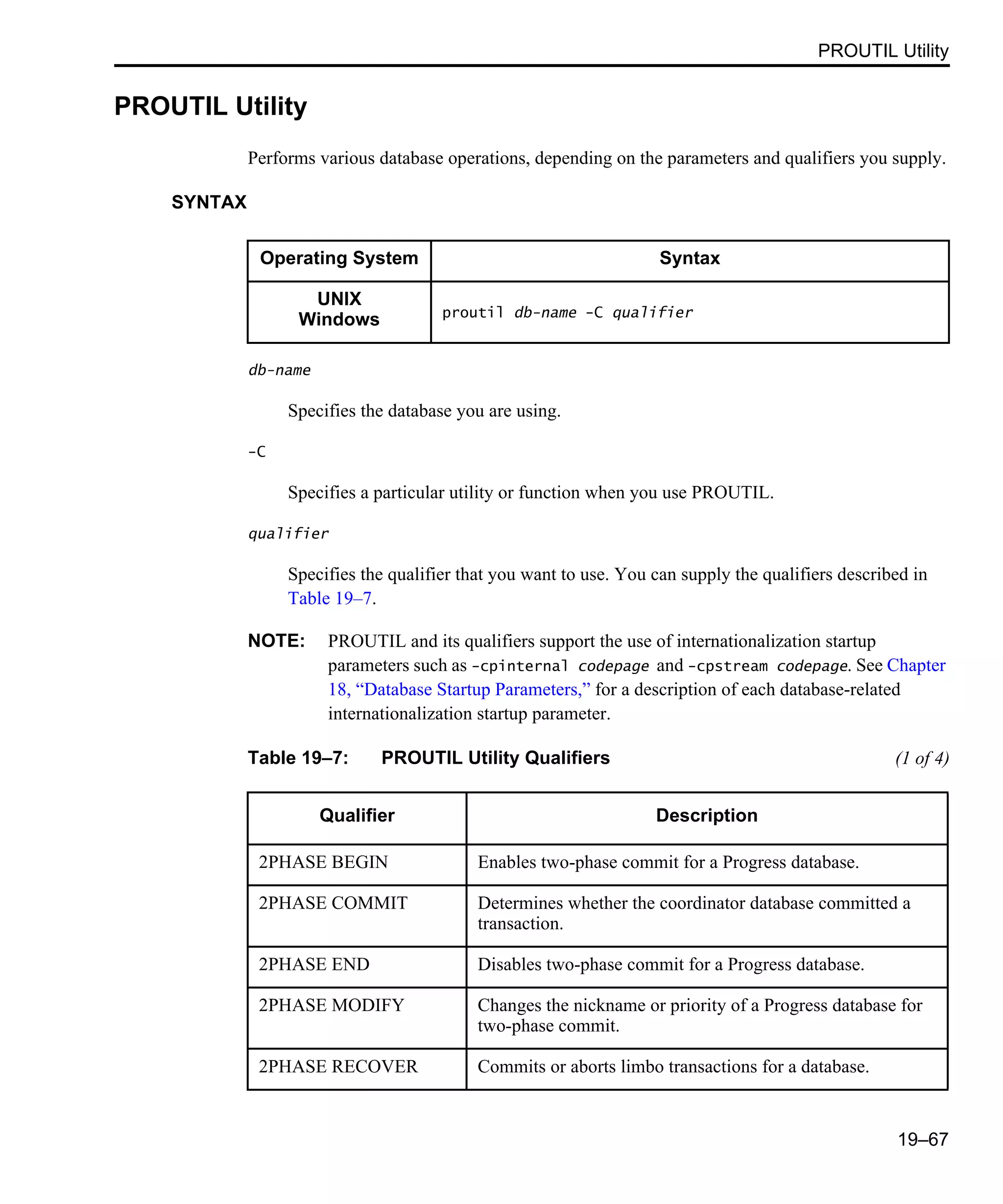 PROUTIL Utility 19–67 PROUTIL Utility Performs various database operations, depending on the parameters and qualifiers you supply. SYNTAX db-name Specifies the database you are using. -C Specifies a particular utility or function when you use PROUTIL. qualifier Specifies the qualifier that you want to use. You can supply the qualifiers described in Table 19–7. NOTE: PROUTIL and its qualifiers support the use of internationalization startup parameters such as -cpinternal codepage and -cpstream codepage. See Chapter 18, “Database Startup Parameters,” for a description of each database-related internationalization startup parameter. Operating System Syntax UNIX Windows proutil db-name -C qualifier Table 19–7: PROUTIL Utility Qualifiers (1 of 4) Qualifier Description 2PHASE BEGIN Enables two-phase commit for a Progress database. 2PHASE COMMIT Determines whether the coordinator database committed a transaction. 2PHASE END Disables two-phase commit for a Progress database. 2PHASE MODIFY Changes the nickname or priority of a Progress database for two-phase commit. 2PHASE RECOVER Commits or aborts limbo transactions for a database. 