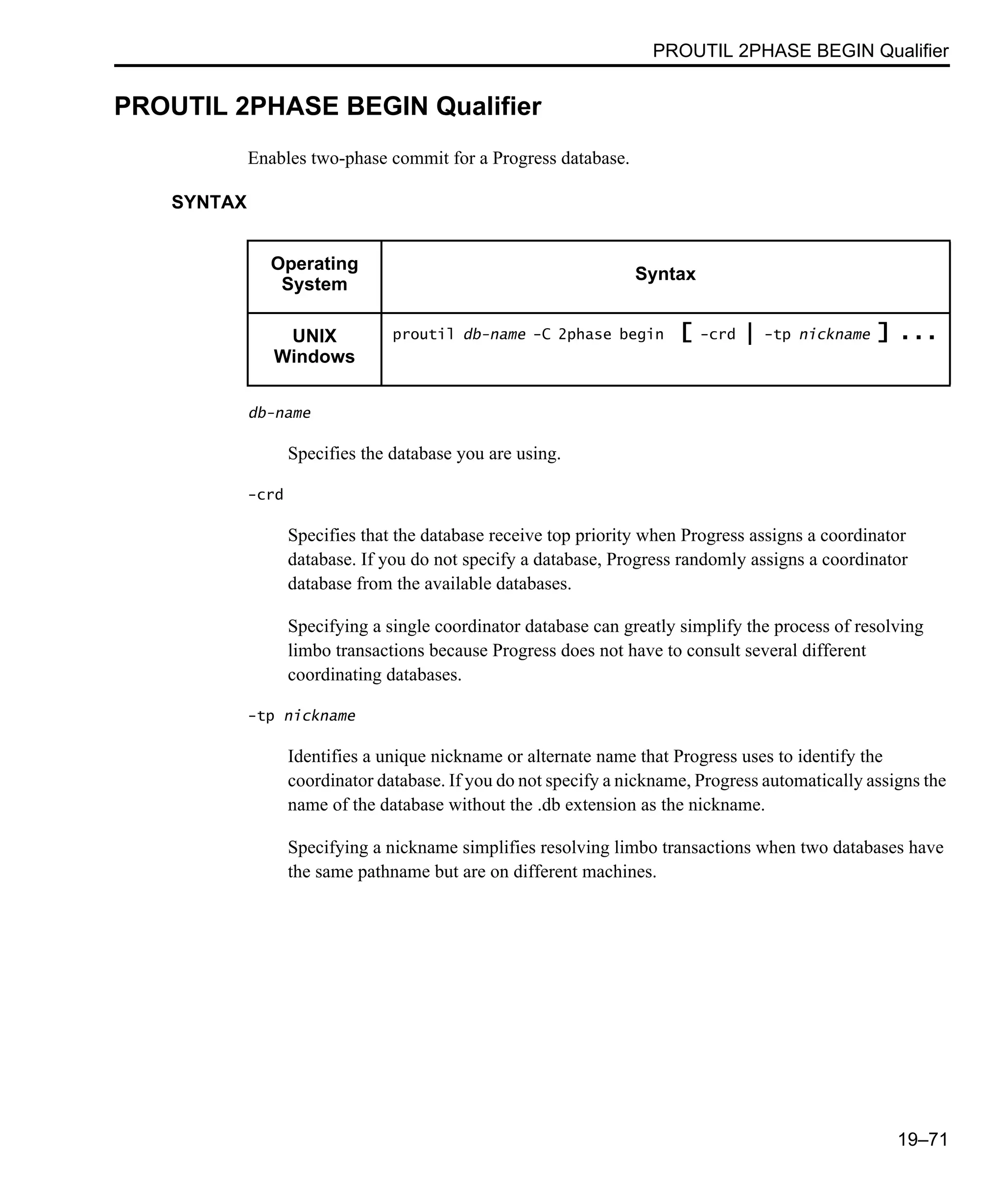 PROUTIL 2PHASE BEGIN Qualifier 19–71 PROUTIL 2PHASE BEGIN Qualifier Enables two-phase commit for a Progress database. SYNTAX db-name Specifies the database you are using. -crd Specifies that the database receive top priority when Progress assigns a coordinator database. If you do not specify a database, Progress randomly assigns a coordinator database from the available databases. Specifying a single coordinator database can greatly simplify the process of resolving limbo transactions because Progress does not have to consult several different coordinating databases. -tp nickname Identifies a unique nickname or alternate name that Progress uses to identify the coordinator database. If you do not specify a nickname, Progress automatically assigns the name of the database without the .db extension as the nickname. Specifying a nickname simplifies resolving limbo transactions when two databases have the same pathname but are on different machines. Operating System Syntax UNIX Windows proutil db-name -C 2phase begin [ -crd | -tp nickname ] ... 