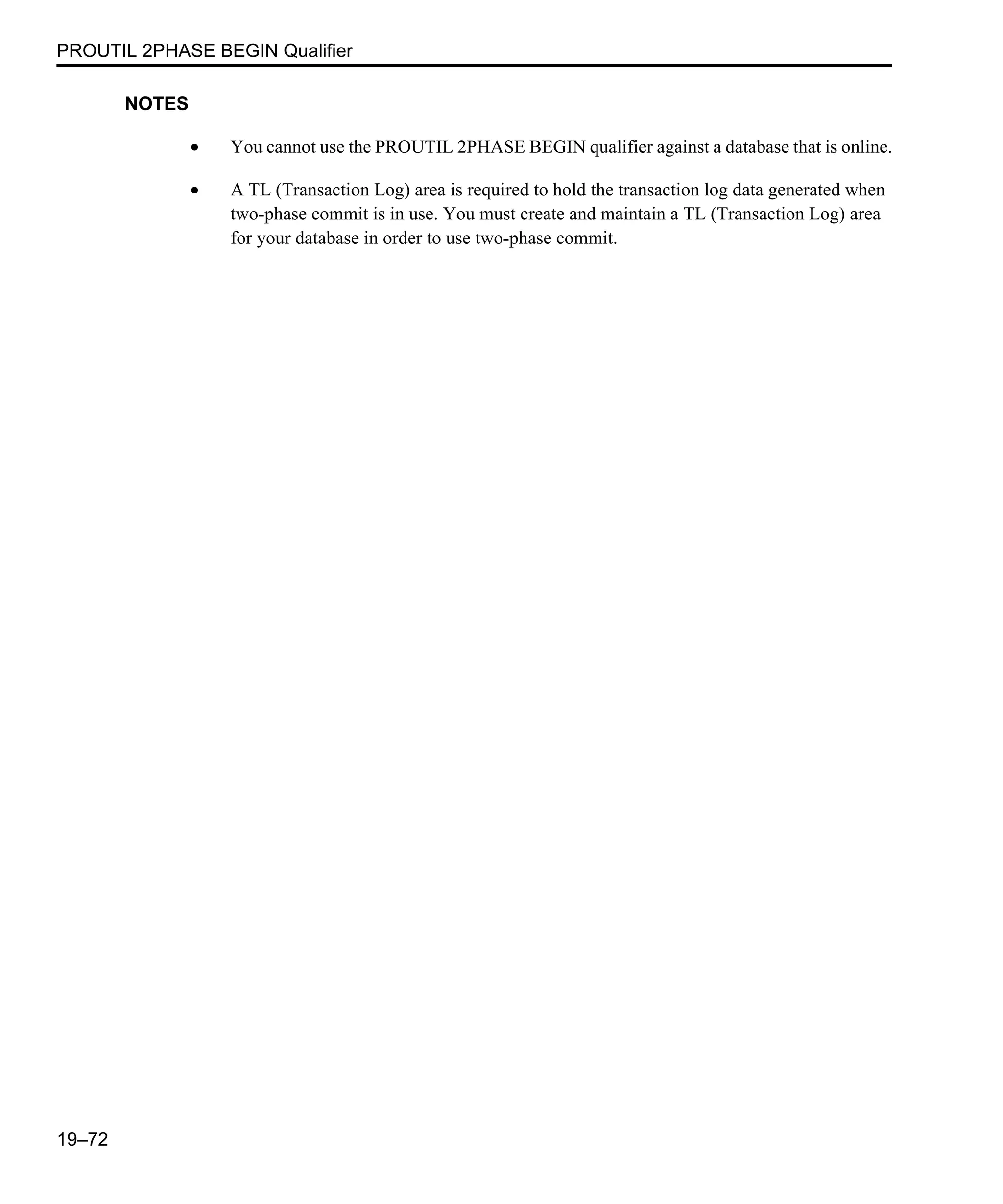PROUTIL 2PHASE BEGIN Qualifier 19–72 NOTES • You cannot use the PROUTIL 2PHASE BEGIN qualifier against a database that is online. • A TL (Transaction Log) area is required to hold the transaction log data generated when two-phase commit is in use. You must create and maintain a TL (Transaction Log) area for your database in order to use two-phase commit. 