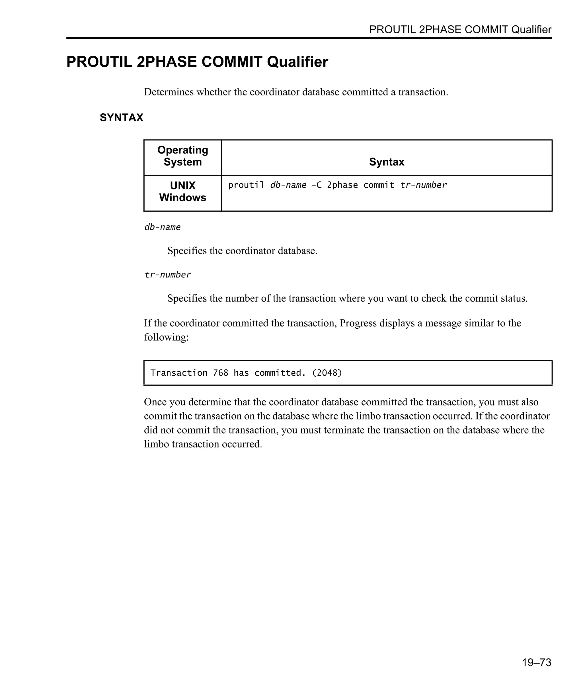 PROUTIL 2PHASE COMMIT Qualifier 19–73 PROUTIL 2PHASE COMMIT Qualifier Determines whether the coordinator database committed a transaction. SYNTAX db-name Specifies the coordinator database. tr-number Specifies the number of the transaction where you want to check the commit status. If the coordinator committed the transaction, Progress displays a message similar to the following: Once you determine that the coordinator database committed the transaction, you must also commit the transaction on the database where the limbo transaction occurred. If the coordinator did not commit the transaction, you must terminate the transaction on the database where the limbo transaction occurred. Operating System Syntax UNIX Windows proutil db-name -C 2phase commit tr-number Transaction 768 has committed. (2048) 