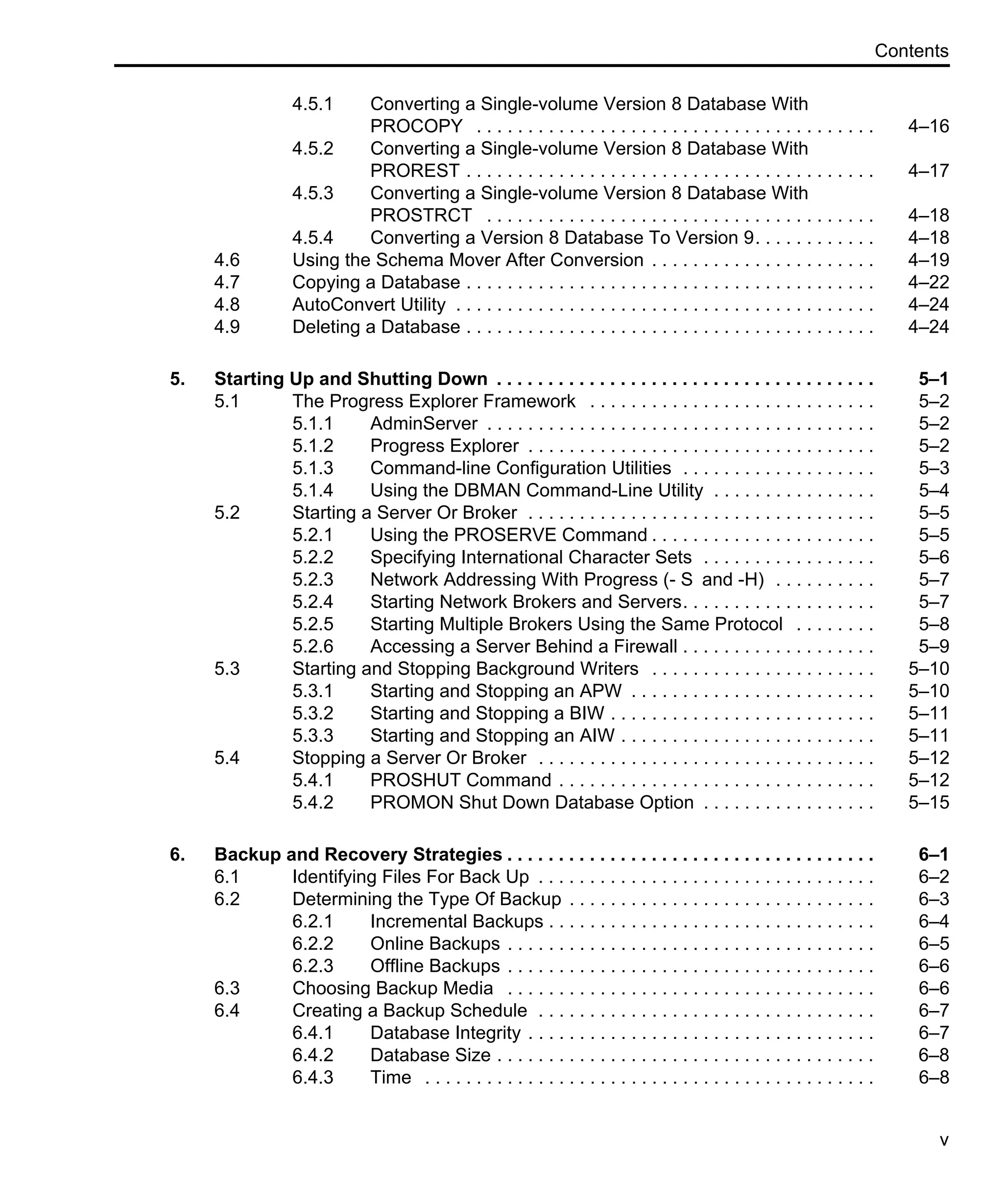 Contents v 4.5.1 Converting a Single-volume Version 8 Database With PROCOPY . . . . . . . . . . . . . . . . . . . . . . . . . . . . . . . . . . . . . . . 4–16 4.5.2 Converting a Single-volume Version 8 Database With PROREST . . . . . . . . . . . . . . . . . . . . . . . . . . . . . . . . . . . . . . . . 4–17 4.5.3 Converting a Single-volume Version 8 Database With PROSTRCT . . . . . . . . . . . . . . . . . . . . . . . . . . . . . . . . . . . . . . 4–18 4.5.4 Converting a Version 8 Database To Version 9. . . . . . . . . . . . 4–18 4.6 Using the Schema Mover After Conversion . . . . . . . . . . . . . . . . . . . . . . 4–19 4.7 Copying a Database . . . . . . . . . . . . . . . . . . . . . . . . . . . . . . . . . . . . . . . . 4–22 4.8 AutoConvert Utility . . . . . . . . . . . . . . . . . . . . . . . . . . . . . . . . . . . . . . . . . 4–24 4.9 Deleting a Database . . . . . . . . . . . . . . . . . . . . . . . . . . . . . . . . . . . . . . . . 4–24 5. Starting Up and Shutting Down . . . . . . . . . . . . . . . . . . . . . . . . . . . . . . . . . . . . . 5–1 5.1 The Progress Explorer Framework . . . . . . . . . . . . . . . . . . . . . . . . . . . . 5–2 5.1.1 AdminServer . . . . . . . . . . . . . . . . . . . . . . . . . . . . . . . . . . . . . . 5–2 5.1.2 Progress Explorer . . . . . . . . . . . . . . . . . . . . . . . . . . . . . . . . . . 5–2 5.1.3 Command-line Configuration Utilities . . . . . . . . . . . . . . . . . . . 5–3 5.1.4 Using the DBMAN Command-Line Utility . . . . . . . . . . . . . . . . 5–4 5.2 Starting a Server Or Broker . . . . . . . . . . . . . . . . . . . . . . . . . . . . . . . . . . 5–5 5.2.1 Using the PROSERVE Command . . . . . . . . . . . . . . . . . . . . . . 5–5 5.2.2 Specifying International Character Sets . . . . . . . . . . . . . . . . . 5–6 5.2.3 Network Addressing With Progress (- S and -H) . . . . . . . . . . 5–7 5.2.4 Starting Network Brokers and Servers. . . . . . . . . . . . . . . . . . . 5–7 5.2.5 Starting Multiple Brokers Using the Same Protocol . . . . . . . . 5–8 5.2.6 Accessing a Server Behind a Firewall . . . . . . . . . . . . . . . . . . . 5–9 5.3 Starting and Stopping Background Writers . . . . . . . . . . . . . . . . . . . . . . 5–10 5.3.1 Starting and Stopping an APW . . . . . . . . . . . . . . . . . . . . . . . . 5–10 5.3.2 Starting and Stopping a BIW . . . . . . . . . . . . . . . . . . . . . . . . . . 5–11 5.3.3 Starting and Stopping an AIW . . . . . . . . . . . . . . . . . . . . . . . . . 5–11 5.4 Stopping a Server Or Broker . . . . . . . . . . . . . . . . . . . . . . . . . . . . . . . . . 5–12 5.4.1 PROSHUT Command . . . . . . . . . . . . . . . . . . . . . . . . . . . . . . . 5–12 5.4.2 PROMON Shut Down Database Option . . . . . . . . . . . . . . . . . 5–15 6. Backup and Recovery Strategies . . . . . . . . . . . . . . . . . . . . . . . . . . . . . . . . . . . . 6–1 6.1 Identifying Files For Back Up . . . . . . . . . . . . . . . . . . . . . . . . . . . . . . . . . 6–2 6.2 Determining the Type Of Backup . . . . . . . . . . . . . . . . . . . . . . . . . . . . . . 6–3 6.2.1 Incremental Backups . . . . . . . . . . . . . . . . . . . . . . . . . . . . . . . . 6–4 6.2.2 Online Backups . . . . . . . . . . . . . . . . . . . . . . . . . . . . . . . . . . . . 6–5 6.2.3 Offline Backups . . . . . . . . . . . . . . . . . . . . . . . . . . . . . . . . . . . . 6–6 6.3 Choosing Backup Media . . . . . . . . . . . . . . . . . . . . . . . . . . . . . . . . . . . . 6–6 6.4 Creating a Backup Schedule . . . . . . . . . . . . . . . . . . . . . . . . . . . . . . . . . 6–7 6.4.1 Database Integrity . . . . . . . . . . . . . . . . . . . . . . . . . . . . . . . . . . 6–7 6.4.2 Database Size . . . . . . . . . . . . . . . . . . . . . . . . . . . . . . . . . . . . . 6–8 6.4.3 Time . . . . . . . . . . . . . . . . . . . . . . . . . . . . . . . . . . . . . . . . . . . . 6–8 