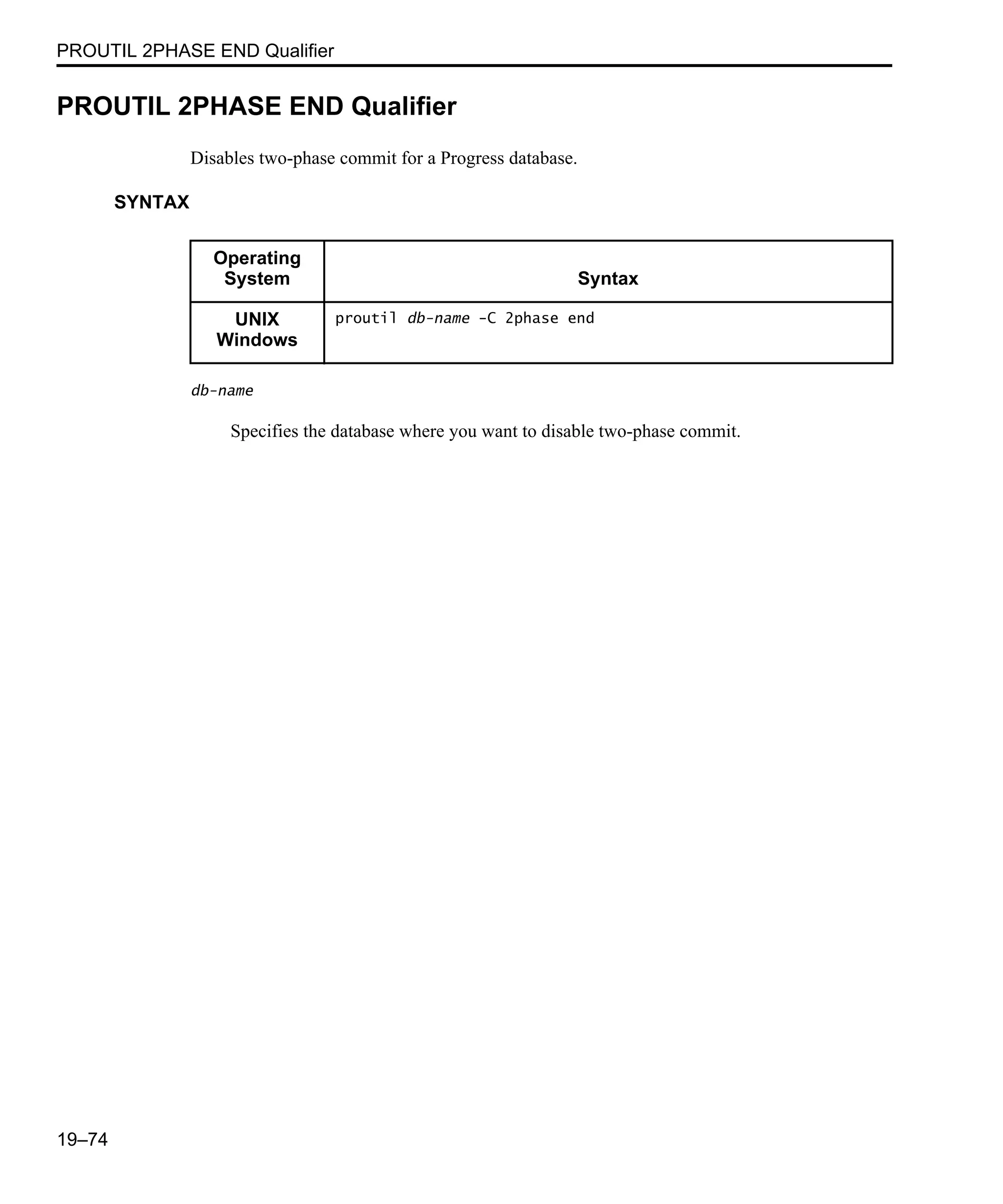 PROUTIL 2PHASE END Qualifier 19–74 PROUTIL 2PHASE END Qualifier Disables two-phase commit for a Progress database. SYNTAX db-name Specifies the database where you want to disable two-phase commit. Operating System Syntax UNIX Windows proutil db-name -C 2phase end 