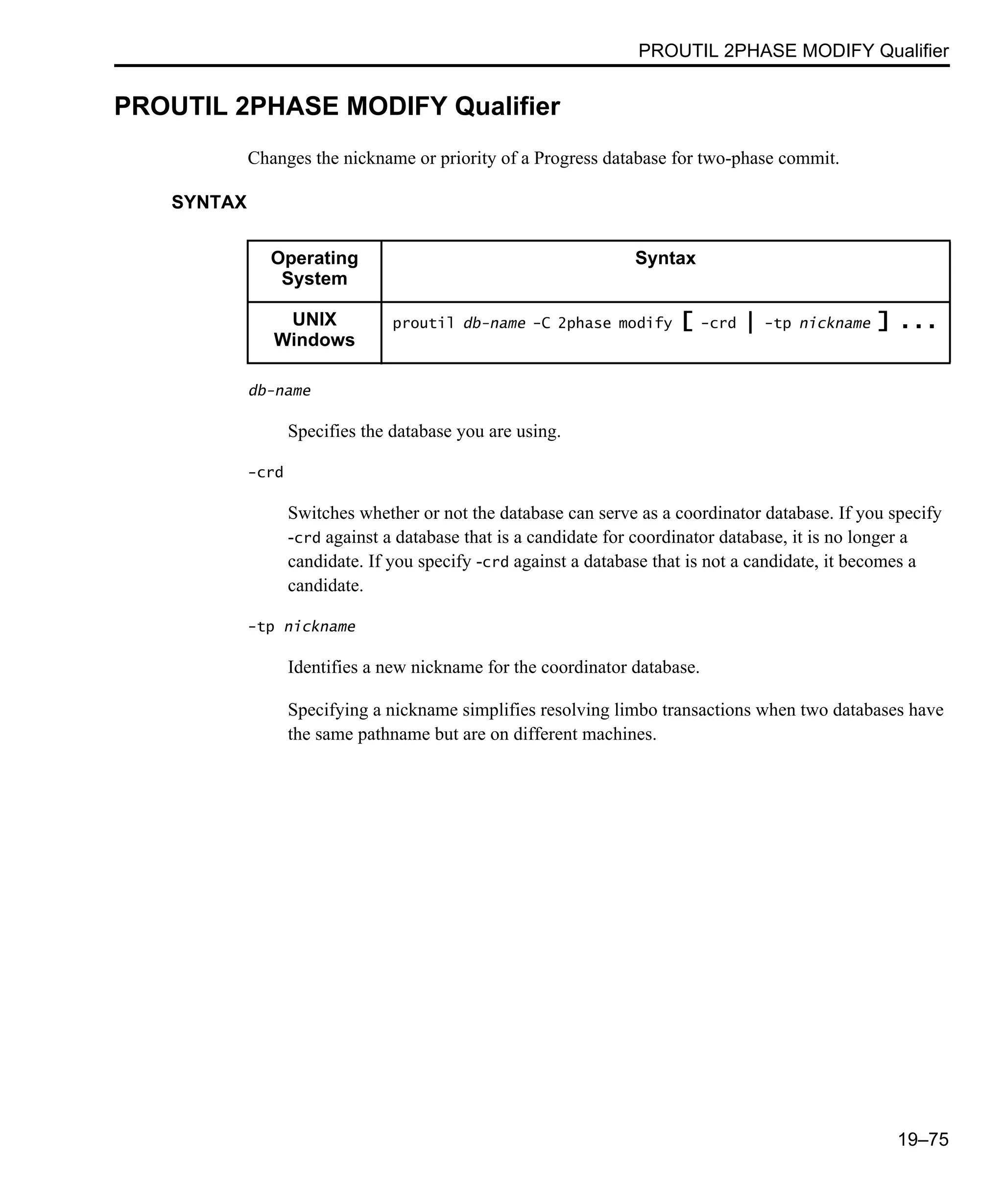 PROUTIL 2PHASE MODIFY Qualifier 19–75 PROUTIL 2PHASE MODIFY Qualifier Changes the nickname or priority of a Progress database for two-phase commit. SYNTAX db-name Specifies the database you are using. -crd Switches whether or not the database can serve as a coordinator database. If you specify -crd against a database that is a candidate for coordinator database, it is no longer a candidate. If you specify -crd against a database that is not a candidate, it becomes a candidate. -tp nickname Identifies a new nickname for the coordinator database. Specifying a nickname simplifies resolving limbo transactions when two databases have the same pathname but are on different machines. Operating System Syntax UNIX Windows proutil db-name -C 2phase modify [ -crd | -tp nickname ] ... 