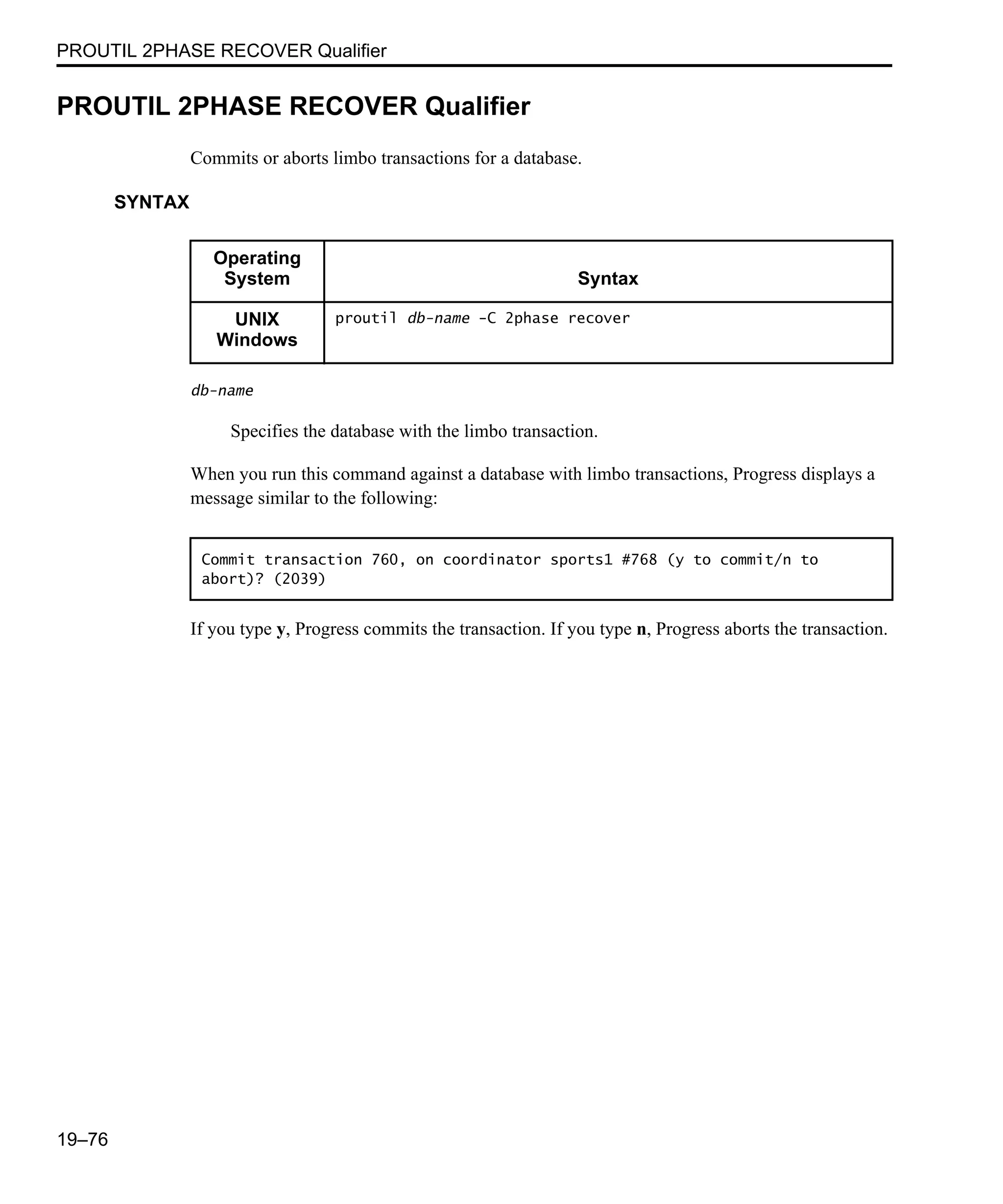 PROUTIL 2PHASE RECOVER Qualifier 19–76 PROUTIL 2PHASE RECOVER Qualifier Commits or aborts limbo transactions for a database. SYNTAX db-name Specifies the database with the limbo transaction. When you run this command against a database with limbo transactions, Progress displays a message similar to the following: If you type y, Progress commits the transaction. If you type n, Progress aborts the transaction. Operating System Syntax UNIX Windows proutil db-name -C 2phase recover Commit transaction 760, on coordinator sports1 #768 (y to commit/n to abort)? (2039) 