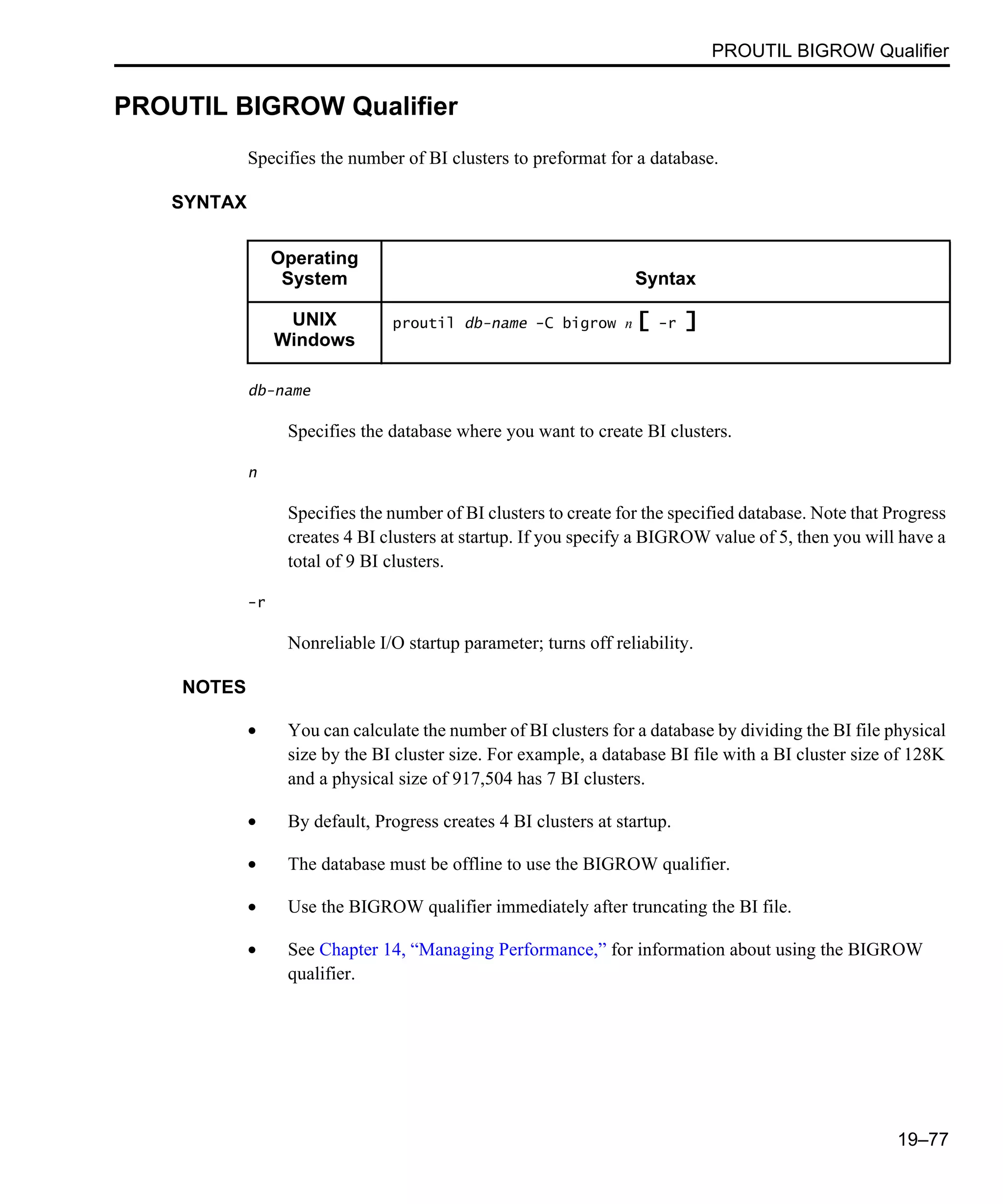 PROUTIL BIGROW Qualifier 19–77 PROUTIL BIGROW Qualifier Specifies the number of BI clusters to preformat for a database. SYNTAX db-name Specifies the database where you want to create BI clusters. n Specifies the number of BI clusters to create for the specified database. Note that Progress creates 4 BI clusters at startup. If you specify a BIGROW value of 5, then you will have a total of 9 BI clusters. -r Nonreliable I/O startup parameter; turns off reliability. NOTES • You can calculate the number of BI clusters for a database by dividing the BI file physical size by the BI cluster size. For example, a database BI file with a BI cluster size of 128K and a physical size of 917,504 has 7 BI clusters. • By default, Progress creates 4 BI clusters at startup. • The database must be offline to use the BIGROW qualifier. • Use the BIGROW qualifier immediately after truncating the BI file. • See Chapter 14, “Managing Performance,” for information about using the BIGROW qualifier. Operating System Syntax UNIX Windows proutil db-name -C bigrow n [ -r ] 