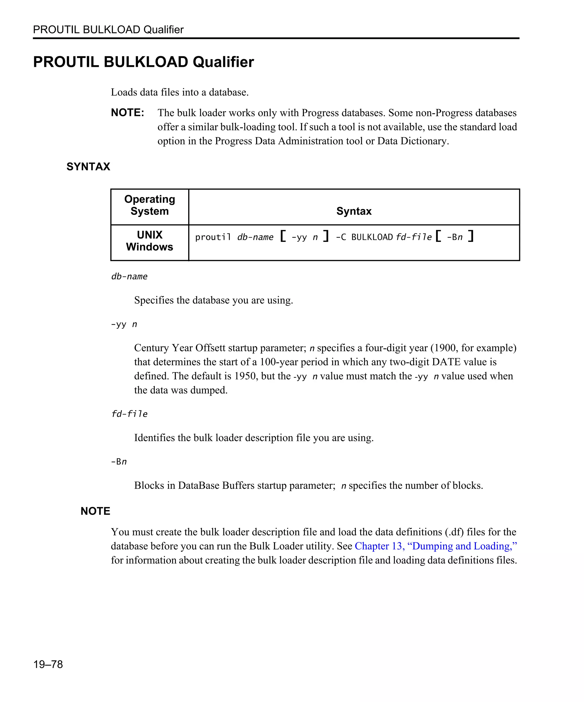 PROUTIL BULKLOAD Qualifier 19–78 PROUTIL BULKLOAD Qualifier Loads data files into a database. NOTE: The bulk loader works only with Progress databases. Some non-Progress databases offer a similar bulk-loading tool. If such a tool is not available, use the standard load option in the Progress Data Administration tool or Data Dictionary. SYNTAX db-name Specifies the database you are using. -yy n Century Year Offsett startup parameter; n specifies a four-digit year (1900, for example) that determines the start of a 100-year period in which any two-digit DATE value is defined. The default is 1950, but the -yy n value must match the -yy n value used when the data was dumped. fd-file Identifies the bulk loader description file you are using. -Bn Blocks in DataBase Buffers startup parameter; n specifies the number of blocks. NOTE You must create the bulk loader description file and load the data definitions (.df) files for the database before you can run the Bulk Loader utility. See Chapter 13, “Dumping and Loading,” for information about creating the bulk loader description file and loading data definitions files. Operating System Syntax UNIX Windows proutil db-name [ -yy n ] -C BULKLOAD fd-file [ -Bn ] 