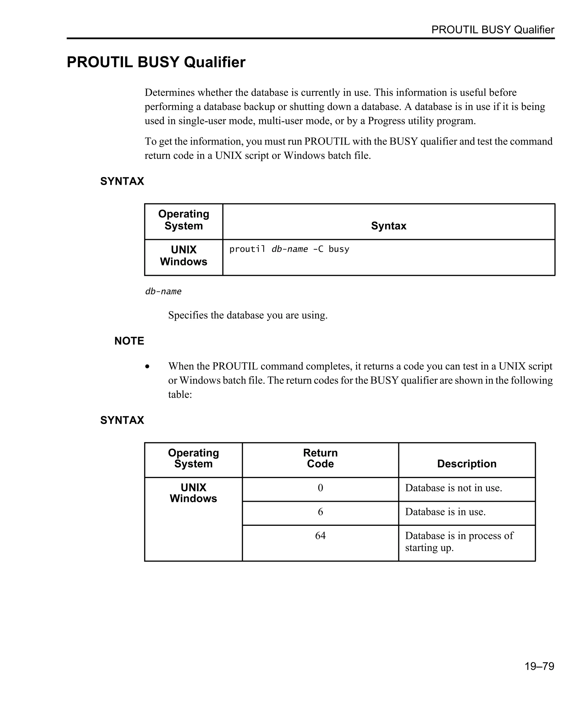 PROUTIL BUSY Qualifier 19–79 PROUTIL BUSY Qualifier Determines whether the database is currently in use. This information is useful before performing a database backup or shutting down a database. A database is in use if it is being used in single-user mode, multi-user mode, or by a Progress utility program. To get the information, you must run PROUTIL with the BUSY qualifier and test the command return code in a UNIX script or Windows batch file. SYNTAX db-name Specifies the database you are using. NOTE • When the PROUTIL command completes, it returns a code you can test in a UNIX script or Windows batch file. The return codes for the BUSY qualifier are shown in the following table: SYNTAX Operating System Syntax UNIX Windows proutil db-name -C busy Operating System Return Code Description UNIX Windows 0 Database is not in use. 6 Database is in use. 64 Database is in process of starting up. 