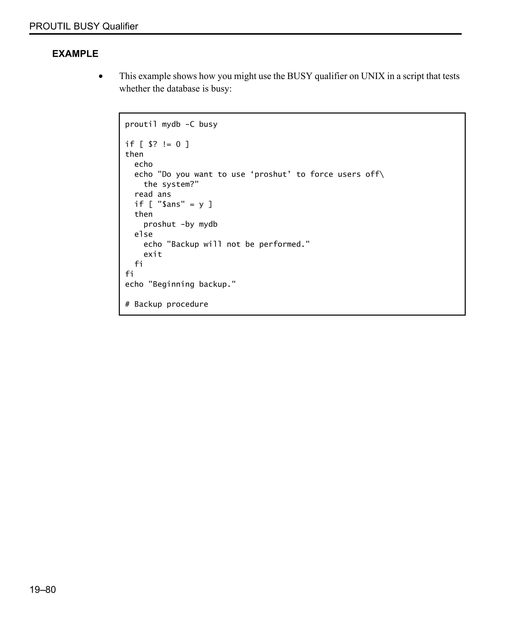 PROUTIL BUSY Qualifier 19–80 EXAMPLE • This example shows how you might use the BUSY qualifier on UNIX in a script that tests whether the database is busy: proutil mydb -C busy if [ $? != 0 ] then echo echo "Do you want to use ‘proshut’ to force users off the system?" read ans if [ "$ans" = y ] then proshut -by mydb else echo "Backup will not be performed." exit fi fi echo "Beginning backup." # Backup procedure 