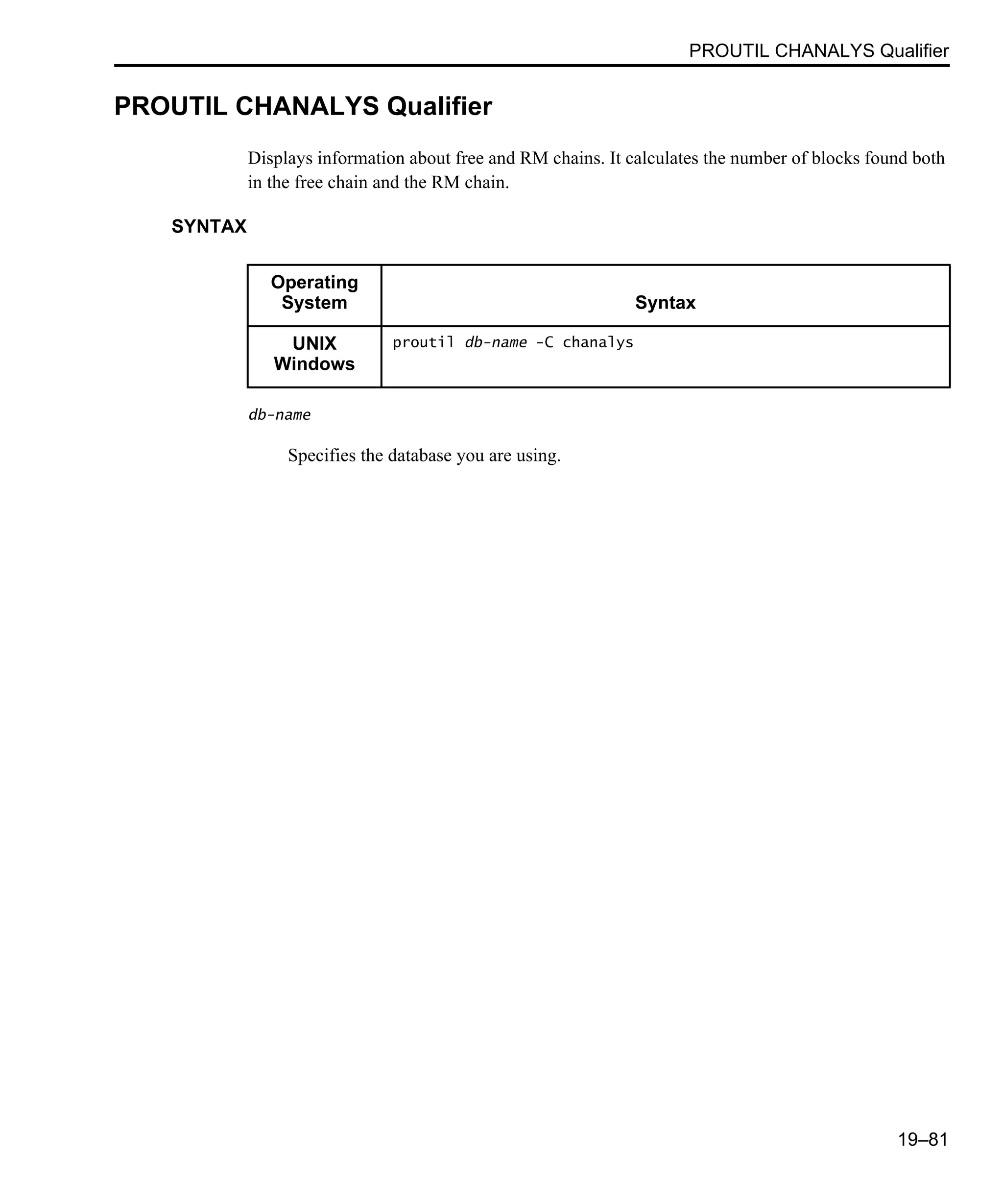 PROUTIL CHANALYS Qualifier 19–81 PROUTIL CHANALYS Qualifier Displays information about free and RM chains. It calculates the number of blocks found both in the free chain and the RM chain. SYNTAX db-name Specifies the database you are using. Operating System Syntax UNIX Windows proutil db-name -C chanalys 