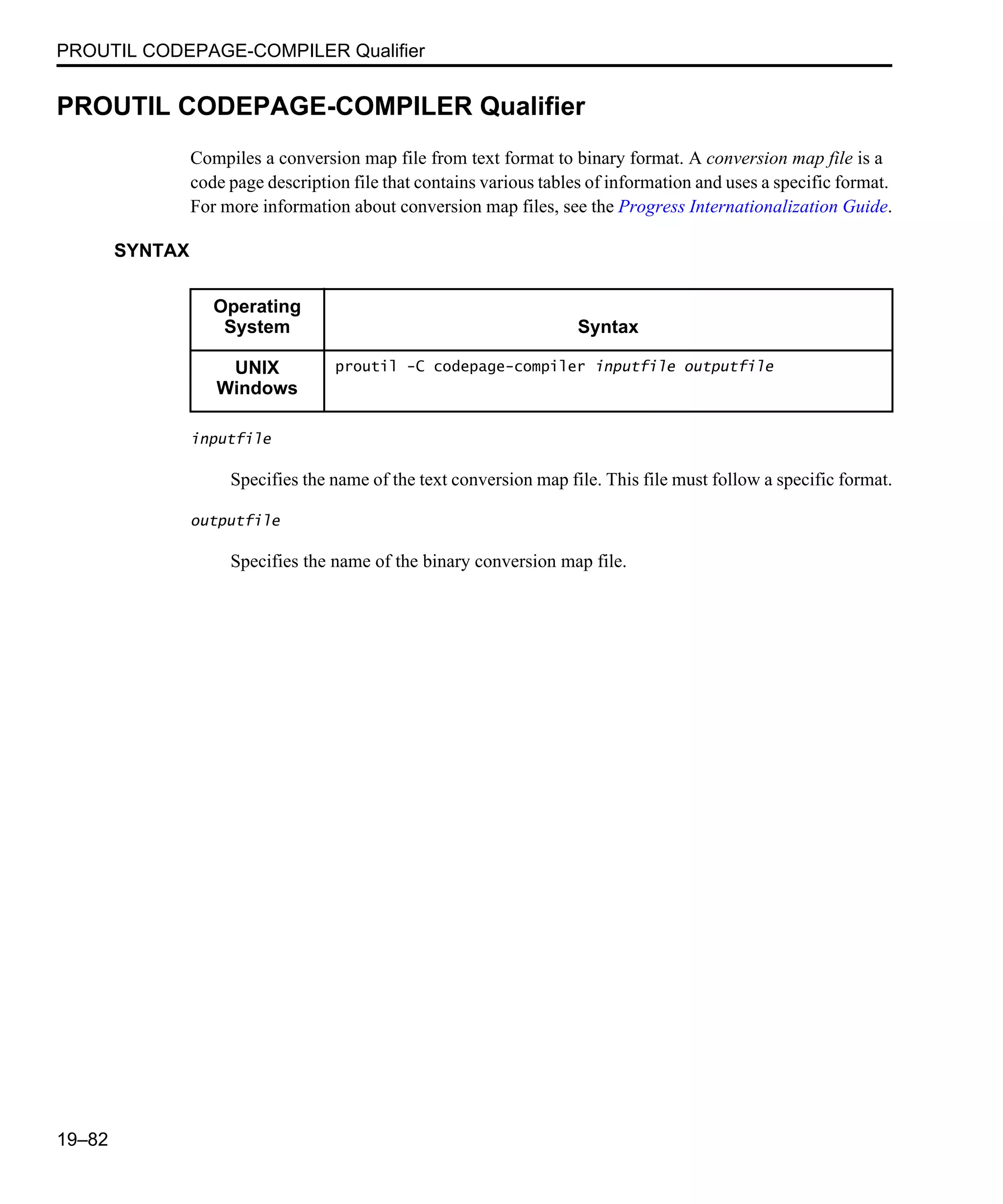 PROUTIL CODEPAGE-COMPILER Qualifier 19–82 PROUTIL CODEPAGE-COMPILER Qualifier Compiles a conversion map file from text format to binary format. A conversion map file is a code page description file that contains various tables of information and uses a specific format. For more information about conversion map files, see the Progress Internationalization Guide. SYNTAX inputfile Specifies the name of the text conversion map file. This file must follow a specific format. outputfile Specifies the name of the binary conversion map file. Operating System Syntax UNIX Windows proutil -C codepage-compiler inputfile outputfile 