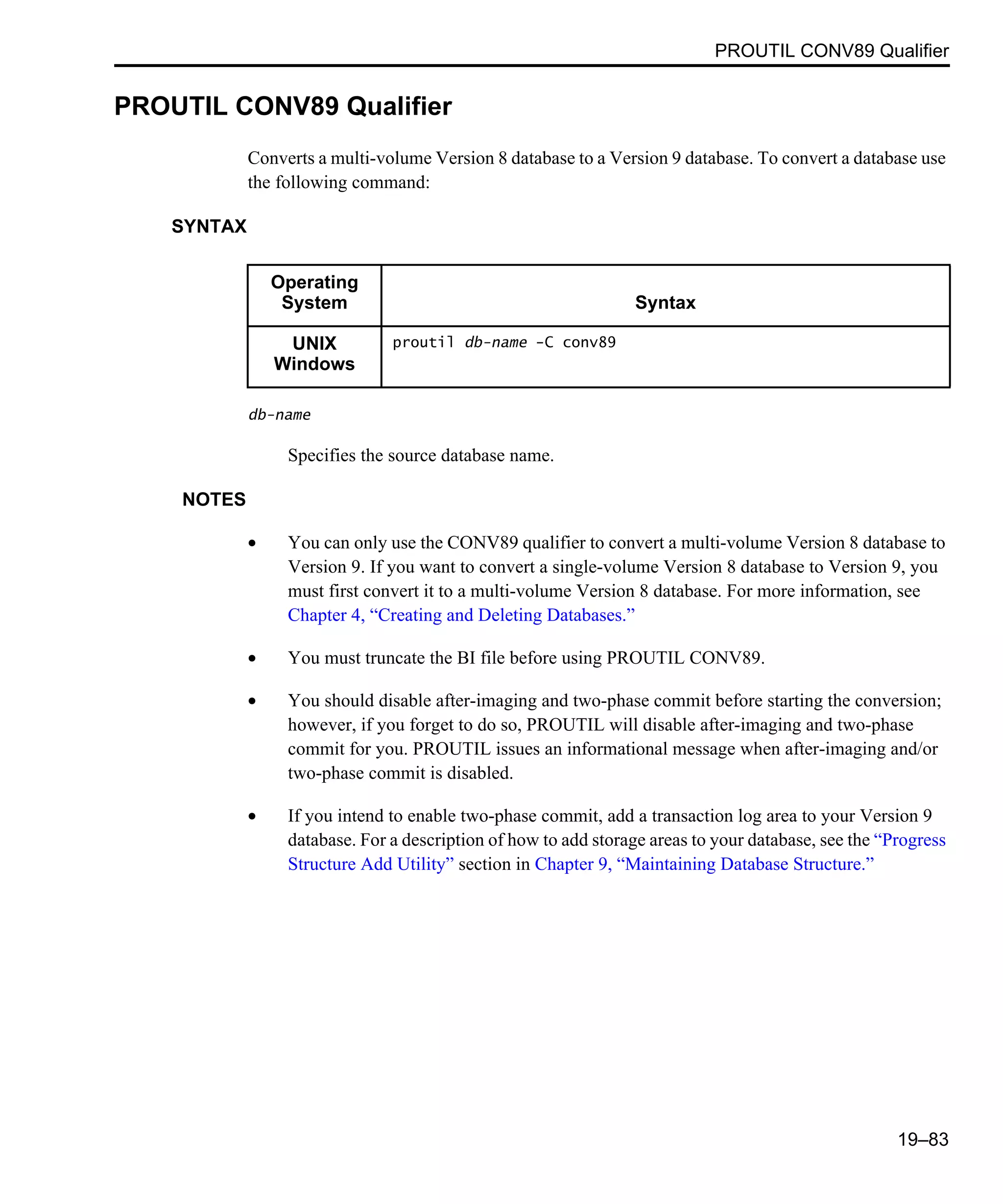 PROUTIL CONV89 Qualifier 19–83 PROUTIL CONV89 Qualifier Converts a multi-volume Version 8 database to a Version 9 database. To convert a database use the following command: SYNTAX db-name Specifies the source database name. NOTES • You can only use the CONV89 qualifier to convert a multi-volume Version 8 database to Version 9. If you want to convert a single-volume Version 8 database to Version 9, you must first convert it to a multi-volume Version 8 database. For more information, see Chapter 4, “Creating and Deleting Databases.” • You must truncate the BI file before using PROUTIL CONV89. • You should disable after-imaging and two-phase commit before starting the conversion; however, if you forget to do so, PROUTIL will disable after-imaging and two-phase commit for you. PROUTIL issues an informational message when after-imaging and/or two-phase commit is disabled. • If you intend to enable two-phase commit, add a transaction log area to your Version 9 database. For a description of how to add storage areas to your database, see the “Progress Structure Add Utility” section in Chapter 9, “Maintaining Database Structure.” Operating System Syntax UNIX Windows proutil db-name -C conv89 