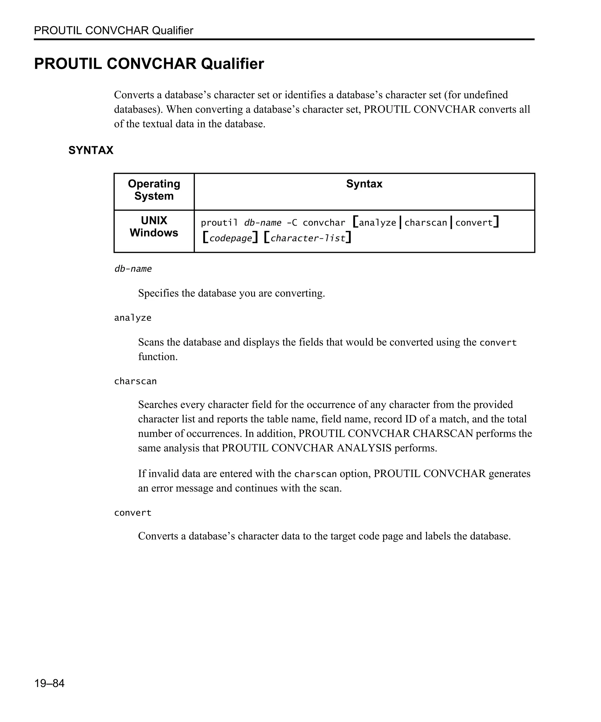 PROUTIL CONVCHAR Qualifier 19–84 PROUTIL CONVCHAR Qualifier Converts a database’s character set or identifies a database’s character set (for undefined databases). When converting a database’s character set, PROUTIL CONVCHAR converts all of the textual data in the database. SYNTAX db-name Specifies the database you are converting. analyze Scans the database and displays the fields that would be converted using the convert function. charscan Searches every character field for the occurrence of any character from the provided character list and reports the table name, field name, record ID of a match, and the total number of occurrences. In addition, PROUTIL CONVCHAR CHARSCAN performs the same analysis that PROUTIL CONVCHAR ANALYSIS performs. If invalid data are entered with the charscan option, PROUTIL CONVCHAR generates an error message and continues with the scan. convert Converts a database’s character data to the target code page and labels the database. Operating System Syntax UNIX Windows proutil db-name -C convchar [analyze|charscan|convert] [codepage] [character-list] 