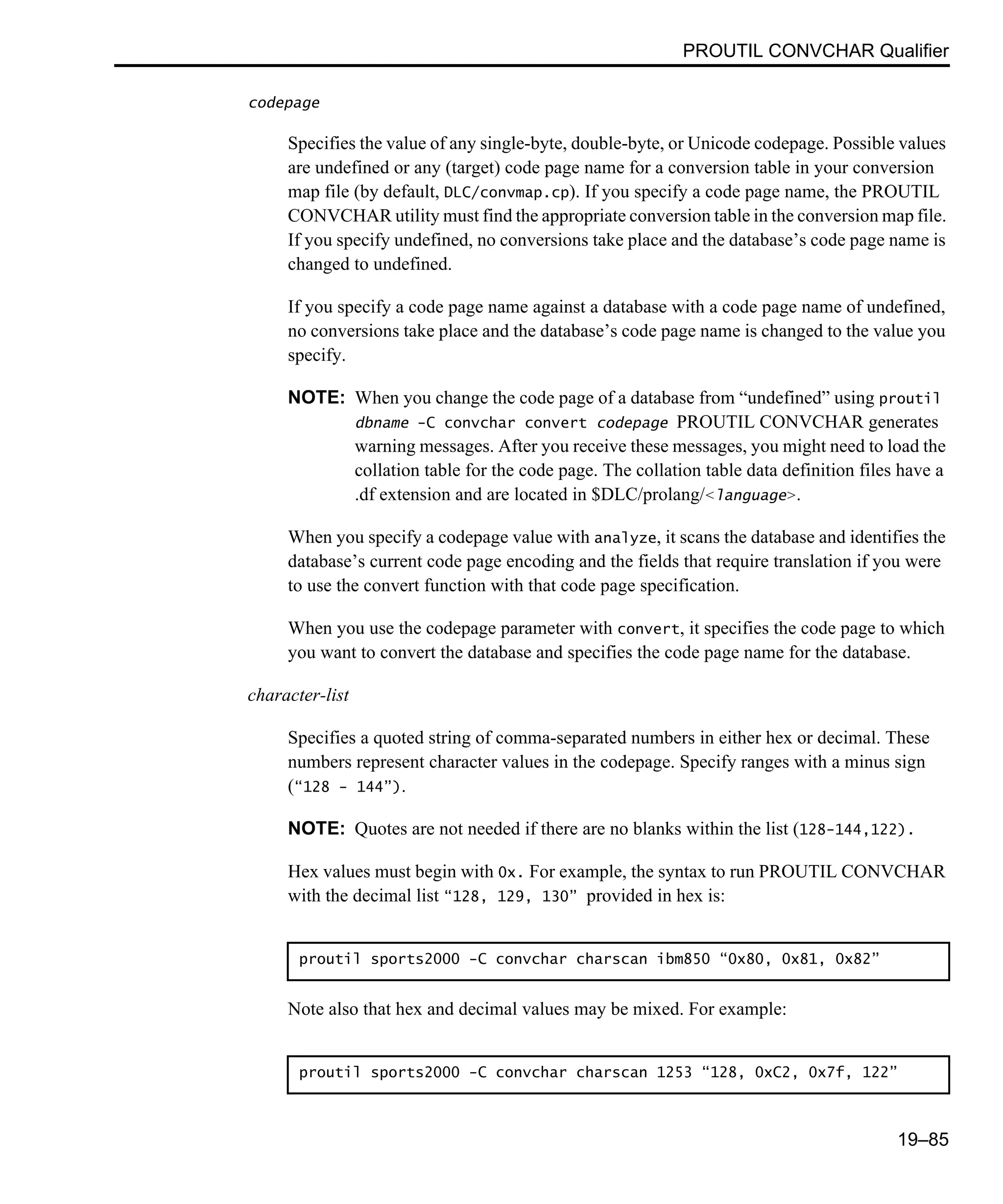 PROUTIL CONVCHAR Qualifier 19–85 codepage Specifies the value of any single-byte, double-byte, or Unicode codepage. Possible values are undefined or any (target) code page name for a conversion table in your conversion map file (by default, DLC/convmap.cp). If you specify a code page name, the PROUTIL CONVCHAR utility must find the appropriate conversion table in the conversion map file. If you specify undefined, no conversions take place and the database’s code page name is changed to undefined. If you specify a code page name against a database with a code page name of undefined, no conversions take place and the database’s code page name is changed to the value you specify. NOTE: When you change the code page of a database from “undefined” using proutil dbname -C convchar convert codepage PROUTIL CONVCHAR generates warning messages. After you receive these messages, you might need to load the collation table for the code page. The collation table data definition files have a .df extension and are located in $DLC/prolang/<language>. When you specify a codepage value with analyze, it scans the database and identifies the database’s current code page encoding and the fields that require translation if you were to use the convert function with that code page specification. When you use the codepage parameter with convert, it specifies the code page to which you want to convert the database and specifies the code page name for the database. character-list Specifies a quoted string of comma-separated numbers in either hex or decimal. These numbers represent character values in the codepage. Specify ranges with a minus sign (“128 - 144”). NOTE: Quotes are not needed if there are no blanks within the list (128-144,122). Hex values must begin with 0x. For example, the syntax to run PROUTIL CONVCHAR with the decimal list “128, 129, 130” provided in hex is: Note also that hex and decimal values may be mixed. For example: proutil sports2000 -C convchar charscan ibm850 “0x80, 0x81, 0x82” proutil sports2000 -C convchar charscan 1253 “128, 0xC2, 0x7f, 122” 