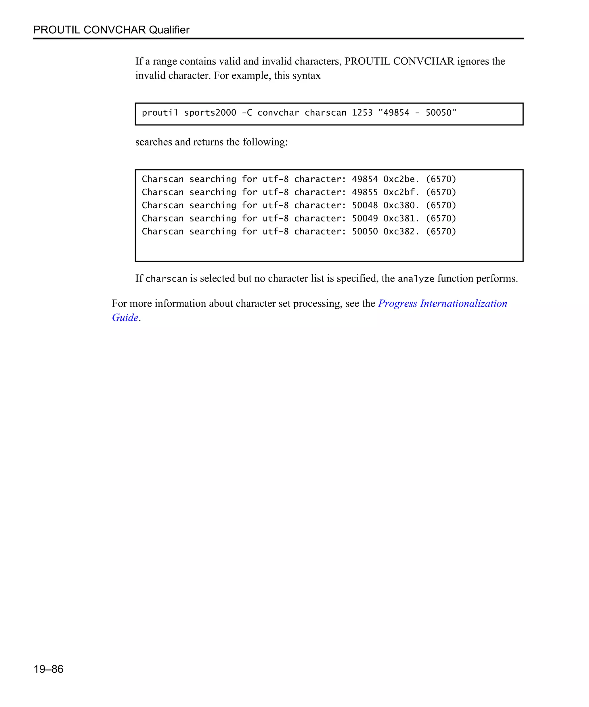 PROUTIL CONVCHAR Qualifier 19–86 If a range contains valid and invalid characters, PROUTIL CONVCHAR ignores the invalid character. For example, this syntax searches and returns the following: If charscan is selected but no character list is specified, the analyze function performs. For more information about character set processing, see the Progress Internationalization Guide. proutil sports2000 -C convchar charscan 1253 "49854 - 50050" Charscan searching for utf-8 character: 49854 0xc2be. (6570) Charscan searching for utf-8 character: 49855 0xc2bf. (6570) Charscan searching for utf-8 character: 50048 0xc380. (6570) Charscan searching for utf-8 character: 50049 0xc381. (6570) Charscan searching for utf-8 character: 50050 0xc382. (6570) 