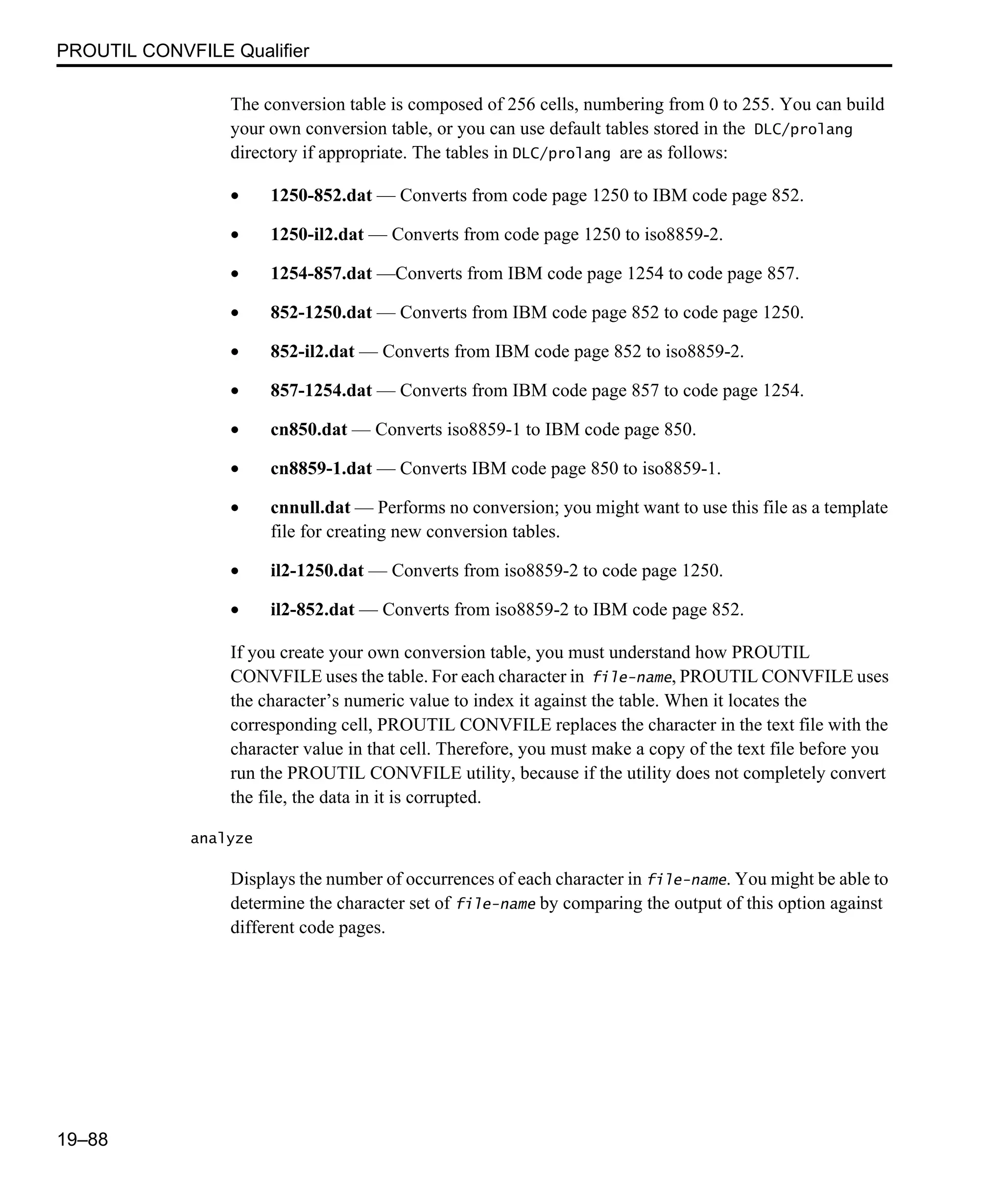 PROUTIL CONVFILE Qualifier 19–88 The conversion table is composed of 256 cells, numbering from 0 to 255. You can build your own conversion table, or you can use default tables stored in the DLC/prolang directory if appropriate. The tables in DLC/prolang are as follows: • 1250-852.dat — Converts from code page 1250 to IBM code page 852. • 1250-il2.dat — Converts from code page 1250 to iso8859-2. • 1254-857.dat —Converts from IBM code page 1254 to code page 857. • 852-1250.dat — Converts from IBM code page 852 to code page 1250. • 852-il2.dat — Converts from IBM code page 852 to iso8859-2. • 857-1254.dat — Converts from IBM code page 857 to code page 1254. • cn850.dat — Converts iso8859-1 to IBM code page 850. • cn8859-1.dat — Converts IBM code page 850 to iso8859-1. • cnnull.dat — Performs no conversion; you might want to use this file as a template file for creating new conversion tables. • il2-1250.dat — Converts from iso8859-2 to code page 1250. • il2-852.dat — Converts from iso8859-2 to IBM code page 852. If you create your own conversion table, you must understand how PROUTIL CONVFILE uses the table. For each character in file-name, PROUTIL CONVFILE uses the character’s numeric value to index it against the table. When it locates the corresponding cell, PROUTIL CONVFILE replaces the character in the text file with the character value in that cell. Therefore, you must make a copy of the text file before you run the PROUTIL CONVFILE utility, because if the utility does not completely convert the file, the data in it is corrupted. analyze Displays the number of occurrences of each character in file-name. You might be able to determine the character set of file-name by comparing the output of this option against different code pages. 