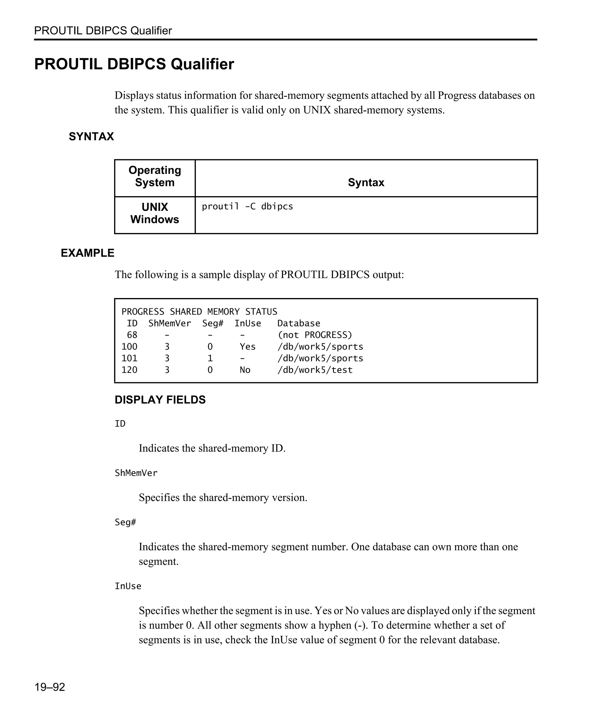 PROUTIL DBIPCS Qualifier 19–92 PROUTIL DBIPCS Qualifier Displays status information for shared-memory segments attached by all Progress databases on the system. This qualifier is valid only on UNIX shared-memory systems. SYNTAX EXAMPLE The following is a sample display of PROUTIL DBIPCS output: DISPLAY FIELDS ID Indicates the shared-memory ID. ShMemVer Specifies the shared-memory version. Seg# Indicates the shared-memory segment number. One database can own more than one segment. InUse Specifies whether the segment is in use. Yes or No values are displayed only if the segment is number 0. All other segments show a hyphen (-). To determine whether a set of segments is in use, check the InUse value of segment 0 for the relevant database. Operating System Syntax UNIX Windows proutil -C dbipcs PROGRESS SHARED MEMORY STATUS ID ShMemVer Seg# InUse Database 68 - - - (not PROGRESS) 100 3 0 Yes /db/work5/sports 101 3 1 - /db/work5/sports 120 3 0 No /db/work5/test 