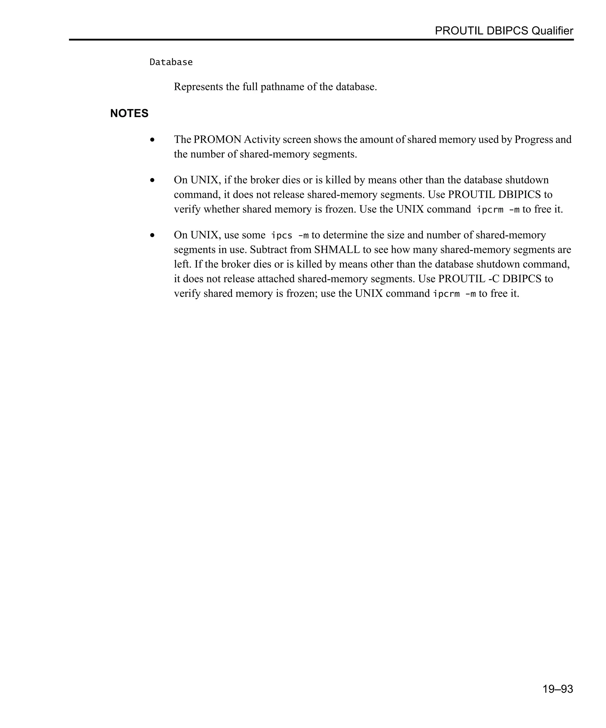 PROUTIL DBIPCS Qualifier 19–93 Database Represents the full pathname of the database. NOTES • The PROMON Activity screen shows the amount of shared memory used by Progress and the number of shared-memory segments. • On UNIX, if the broker dies or is killed by means other than the database shutdown command, it does not release shared-memory segments. Use PROUTIL DBIPICS to verify whether shared memory is frozen. Use the UNIX command ipcrm -m to free it. • On UNIX, use some ipcs -m to determine the size and number of shared-memory segments in use. Subtract from SHMALL to see how many shared-memory segments are left. If the broker dies or is killed by means other than the database shutdown command, it does not release attached shared-memory segments. Use PROUTIL -C DBIPCS to verify shared memory is frozen; use the UNIX command ipcrm -m to free it. 