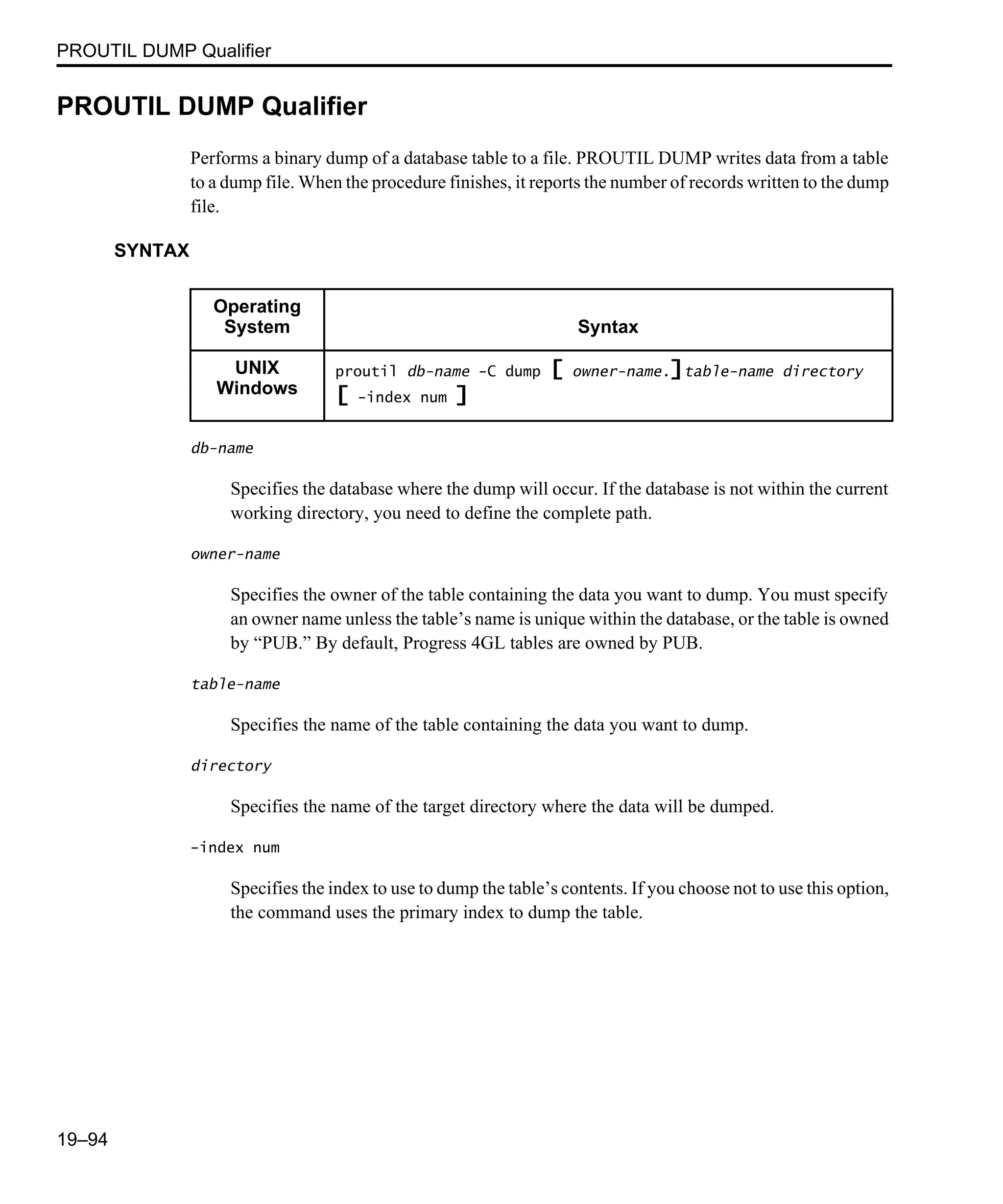 PROUTIL DUMP Qualifier 19–94 PROUTIL DUMP Qualifier Performs a binary dump of a database table to a file. PROUTIL DUMP writes data from a table to a dump file. When the procedure finishes, it reports the number of records written to the dump file. SYNTAX db-name Specifies the database where the dump will occur. If the database is not within the current working directory, you need to define the complete path. owner-name Specifies the owner of the table containing the data you want to dump. You must specify an owner name unless the table’s name is unique within the database, or the table is owned by “PUB.” By default, Progress 4GL tables are owned by PUB. table-name Specifies the name of the table containing the data you want to dump. directory Specifies the name of the target directory where the data will be dumped. -index num Specifies the index to use to dump the table’s contents. If you choose not to use this option, the command uses the primary index to dump the table. Operating System Syntax UNIX Windows proutil db-name -C dump [ owner-name.]table-name directory [ -index num ] 