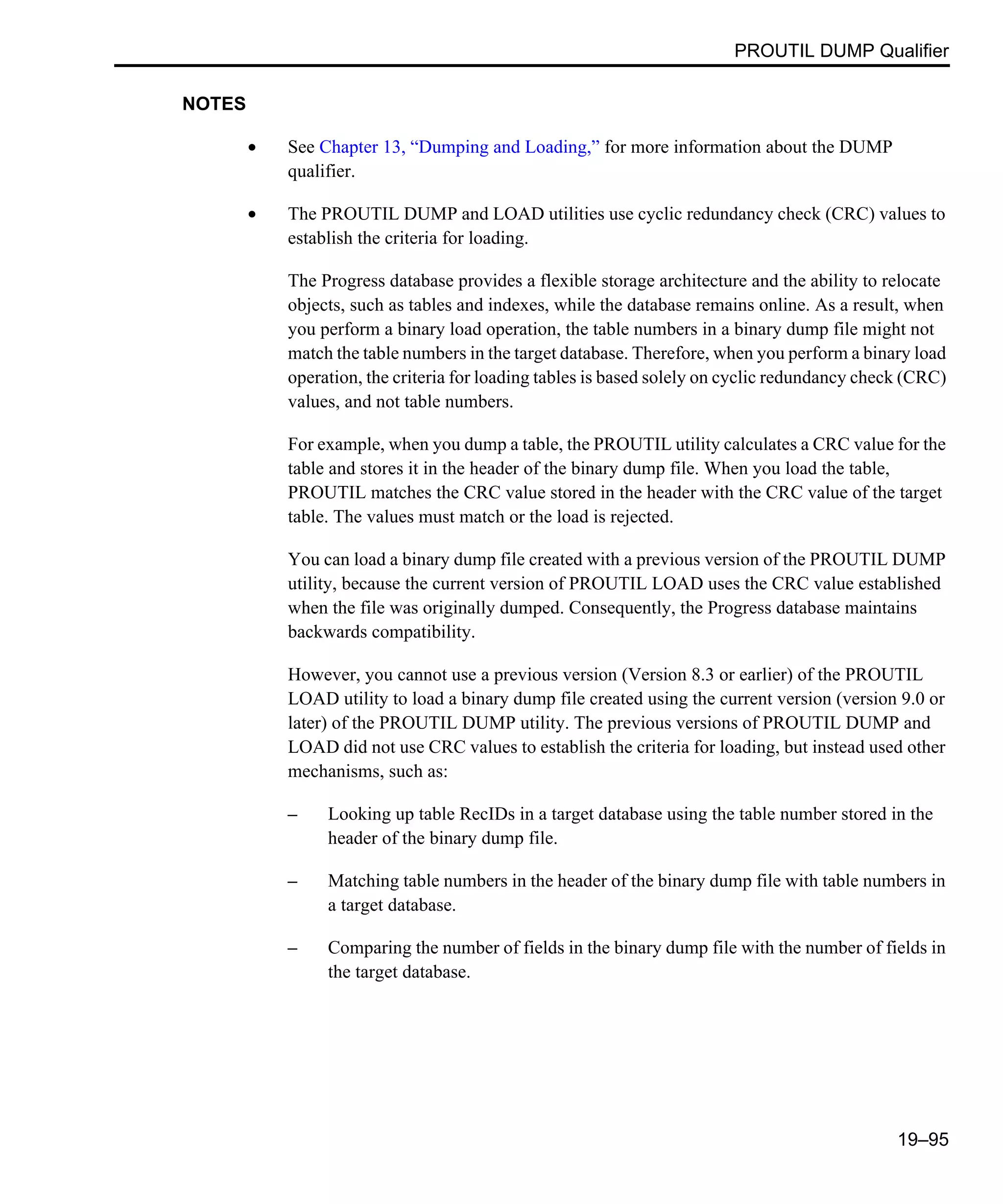 PROUTIL DUMP Qualifier 19–95 NOTES • See Chapter 13, “Dumping and Loading,” for more information about the DUMP qualifier. • The PROUTIL DUMP and LOAD utilities use cyclic redundancy check (CRC) values to establish the criteria for loading. The Progress database provides a flexible storage architecture and the ability to relocate objects, such as tables and indexes, while the database remains online. As a result, when you perform a binary load operation, the table numbers in a binary dump file might not match the table numbers in the target database. Therefore, when you perform a binary load operation, the criteria for loading tables is based solely on cyclic redundancy check (CRC) values, and not table numbers. For example, when you dump a table, the PROUTIL utility calculates a CRC value for the table and stores it in the header of the binary dump file. When you load the table, PROUTIL matches the CRC value stored in the header with the CRC value of the target table. The values must match or the load is rejected. You can load a binary dump file created with a previous version of the PROUTIL DUMP utility, because the current version of PROUTIL LOAD uses the CRC value established when the file was originally dumped. Consequently, the Progress database maintains backwards compatibility. However, you cannot use a previous version (Version 8.3 or earlier) of the PROUTIL LOAD utility to load a binary dump file created using the current version (version 9.0 or later) of the PROUTIL DUMP utility. The previous versions of PROUTIL DUMP and LOAD did not use CRC values to establish the criteria for loading, but instead used other mechanisms, such as: – Looking up table RecIDs in a target database using the table number stored in the header of the binary dump file. – Matching table numbers in the header of the binary dump file with table numbers in a target database. – Comparing the number of fields in the binary dump file with the number of fields in the target database. 