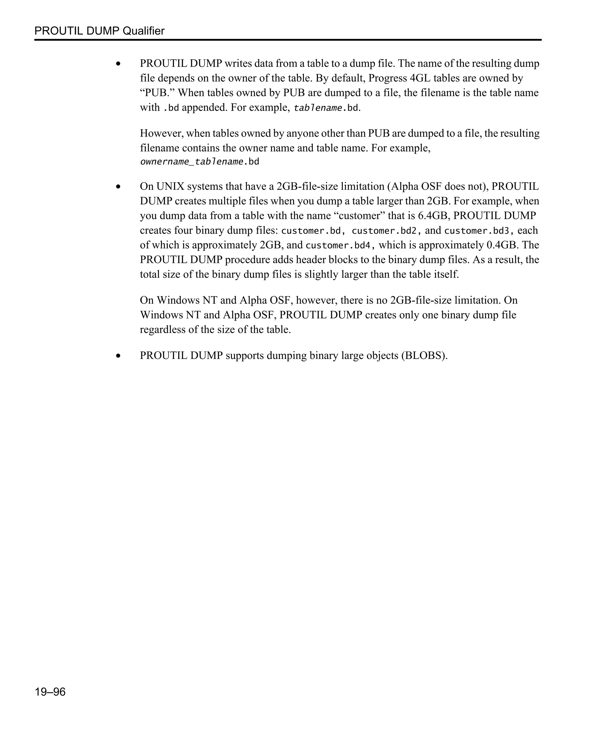 PROUTIL DUMP Qualifier 19–96 • PROUTIL DUMP writes data from a table to a dump file. The name of the resulting dump file depends on the owner of the table. By default, Progress 4GL tables are owned by “PUB.” When tables owned by PUB are dumped to a file, the filename is the table name with .bd appended. For example, tablename.bd. However, when tables owned by anyone other than PUB are dumped to a file, the resulting filename contains the owner name and table name. For example, ownername_tablename.bd • On UNIX systems that have a 2GB-file-size limitation (Alpha OSF does not), PROUTIL DUMP creates multiple files when you dump a table larger than 2GB. For example, when you dump data from a table with the name “customer” that is 6.4GB, PROUTIL DUMP creates four binary dump files: customer.bd, customer.bd2, and customer.bd3, each of which is approximately 2GB, and customer.bd4, which is approximately 0.4GB. The PROUTIL DUMP procedure adds header blocks to the binary dump files. As a result, the total size of the binary dump files is slightly larger than the table itself. On Windows NT and Alpha OSF, however, there is no 2GB-file-size limitation. On Windows NT and Alpha OSF, PROUTIL DUMP creates only one binary dump file regardless of the size of the table. • PROUTIL DUMP supports dumping binary large objects (BLOBS). 