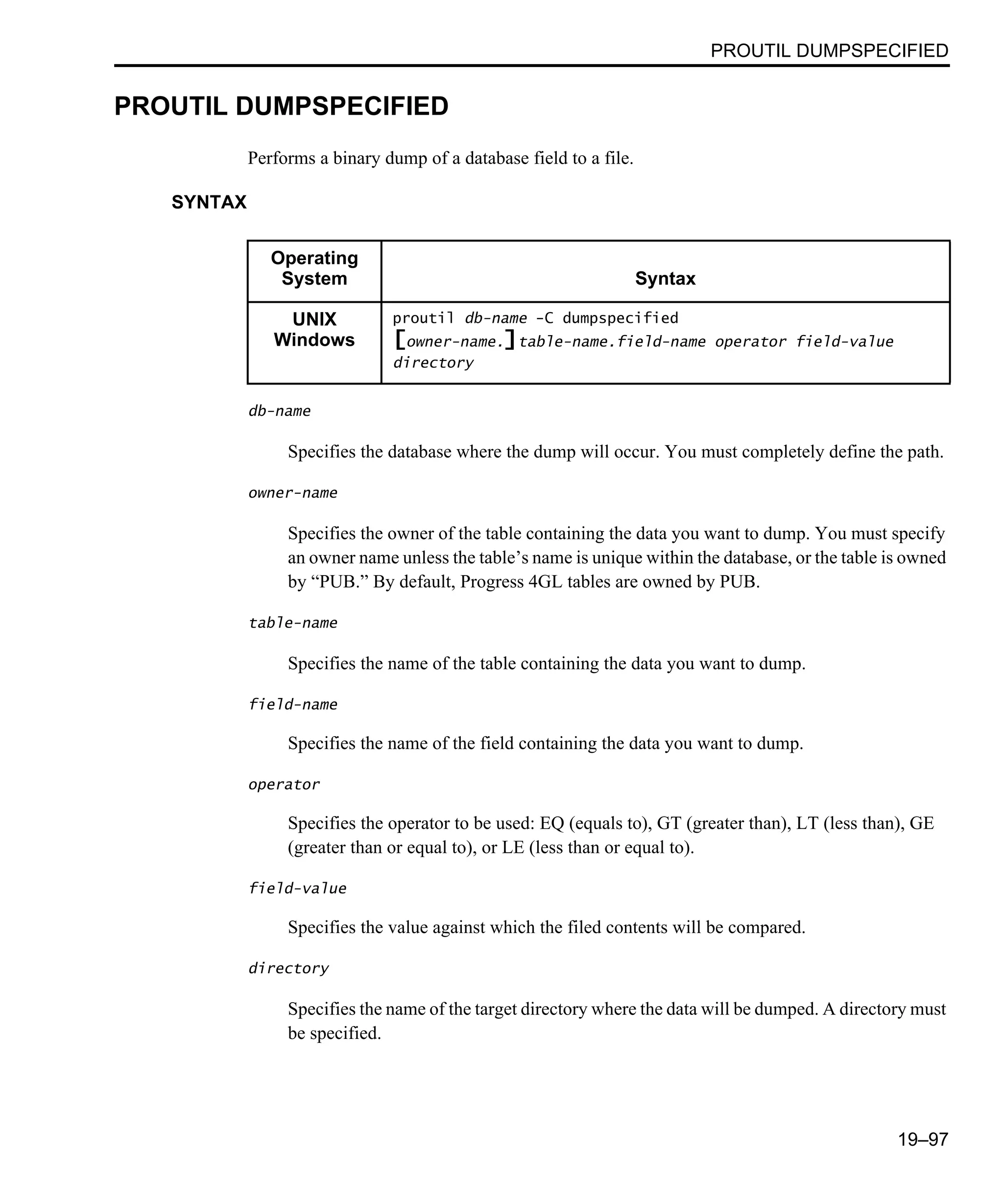 PROUTIL DUMPSPECIFIED 19–97 PROUTIL DUMPSPECIFIED Performs a binary dump of a database field to a file. SYNTAX db-name Specifies the database where the dump will occur. You must completely define the path. owner-name Specifies the owner of the table containing the data you want to dump. You must specify an owner name unless the table’s name is unique within the database, or the table is owned by “PUB.” By default, Progress 4GL tables are owned by PUB. table-name Specifies the name of the table containing the data you want to dump. field-name Specifies the name of the field containing the data you want to dump. operator Specifies the operator to be used: EQ (equals to), GT (greater than), LT (less than), GE (greater than or equal to), or LE (less than or equal to). field-value Specifies the value against which the filed contents will be compared. directory Specifies the name of the target directory where the data will be dumped. A directory must be specified. Operating System Syntax UNIX Windows proutil db-name -C dumpspecified [owner-name.]table-name.field-name operator field-value directory 