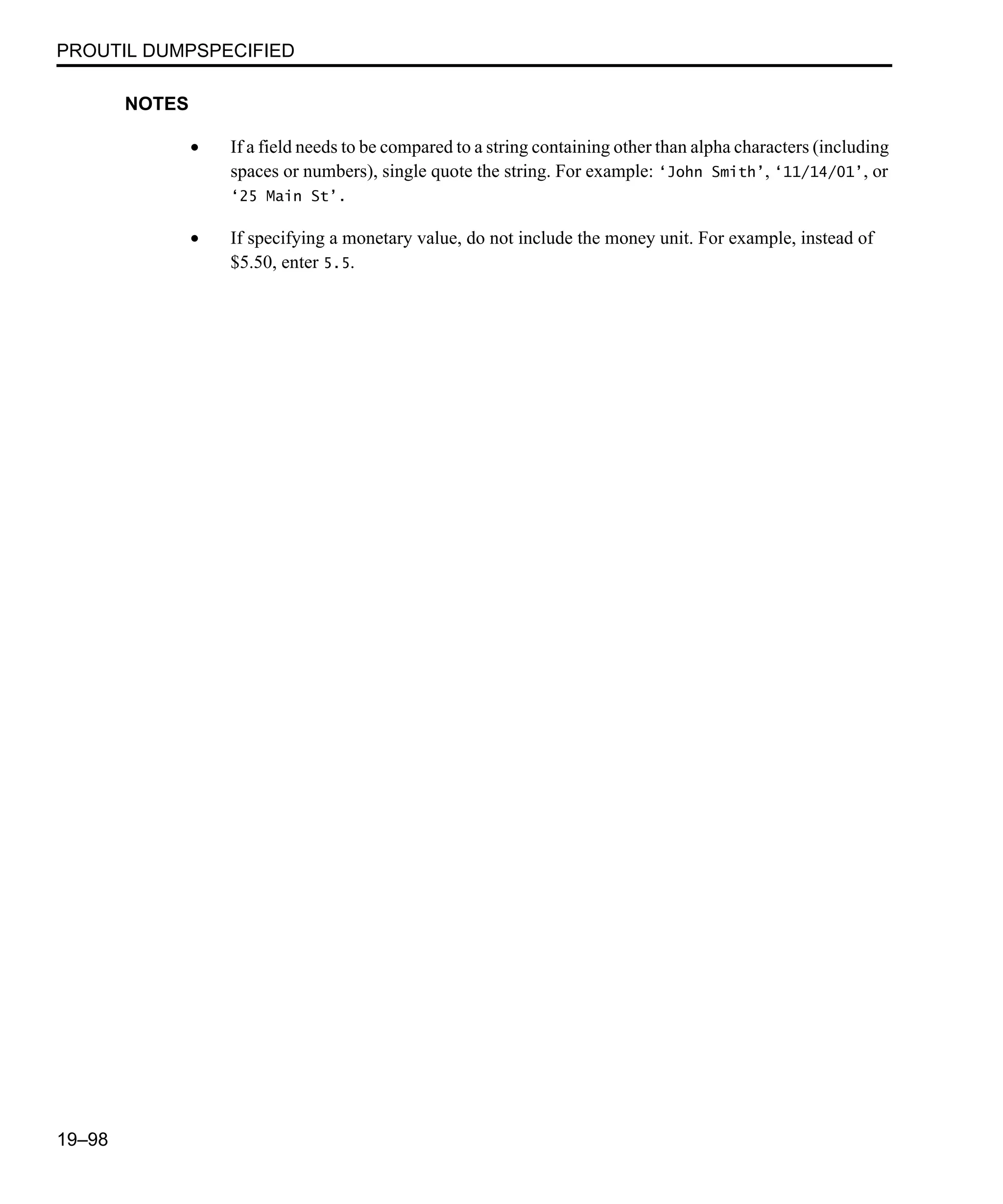 PROUTIL DUMPSPECIFIED 19–98 NOTES • If a field needs to be compared to a string containing other than alpha characters (including spaces or numbers), single quote the string. For example: ‘John Smith’, ‘11/14/01’, or ‘25 Main St’. • If specifying a monetary value, do not include the money unit. For example, instead of $5.50, enter 5.5. 