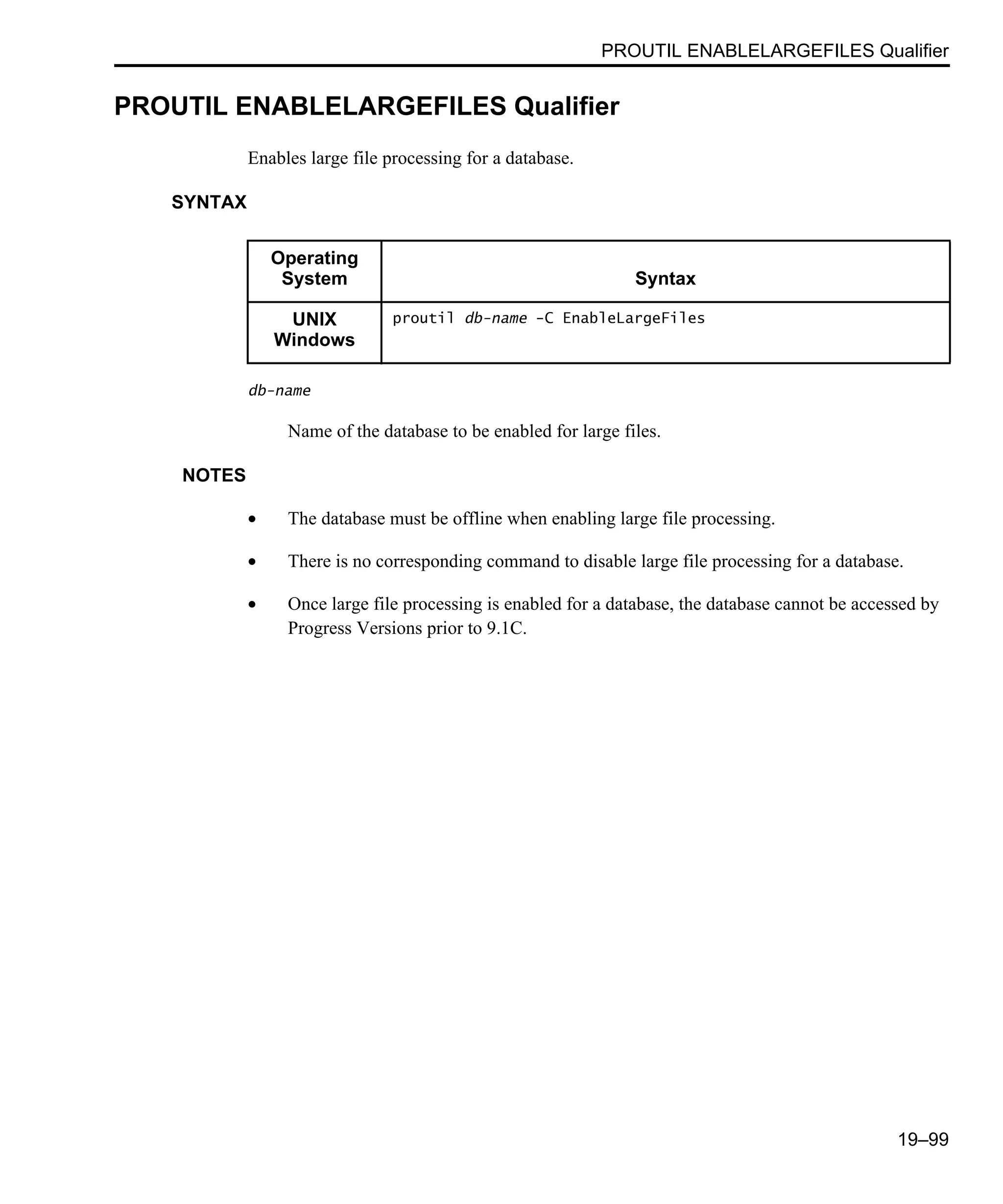 PROUTIL ENABLELARGEFILES Qualifier 19–99 PROUTIL ENABLELARGEFILES Qualifier Enables large file processing for a database. SYNTAX db-name Name of the database to be enabled for large files. NOTES • The database must be offline when enabling large file processing. • There is no corresponding command to disable large file processing for a database. • Once large file processing is enabled for a database, the database cannot be accessed by Progress Versions prior to 9.1C. Operating System Syntax UNIX Windows proutil db-name -C EnableLargeFiles 