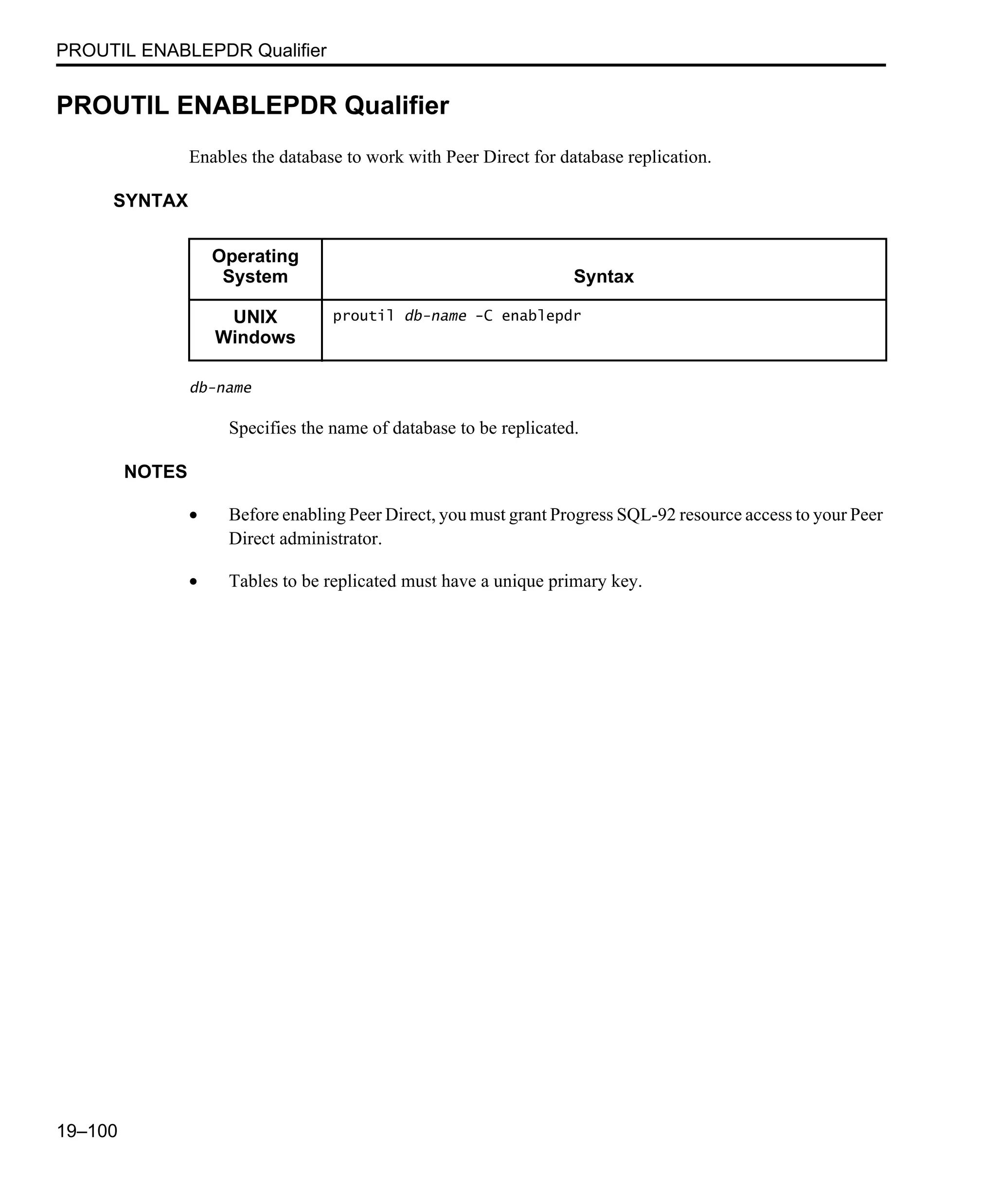 PROUTIL ENABLEPDR Qualifier 19–100 PROUTIL ENABLEPDR Qualifier Enables the database to work with Peer Direct for database replication. SYNTAX db-name Specifies the name of database to be replicated. NOTES • Before enabling Peer Direct, you must grant Progress SQL-92 resource access to your Peer Direct administrator. • Tables to be replicated must have a unique primary key. Operating System Syntax UNIX Windows proutil db-name -C enablepdr 