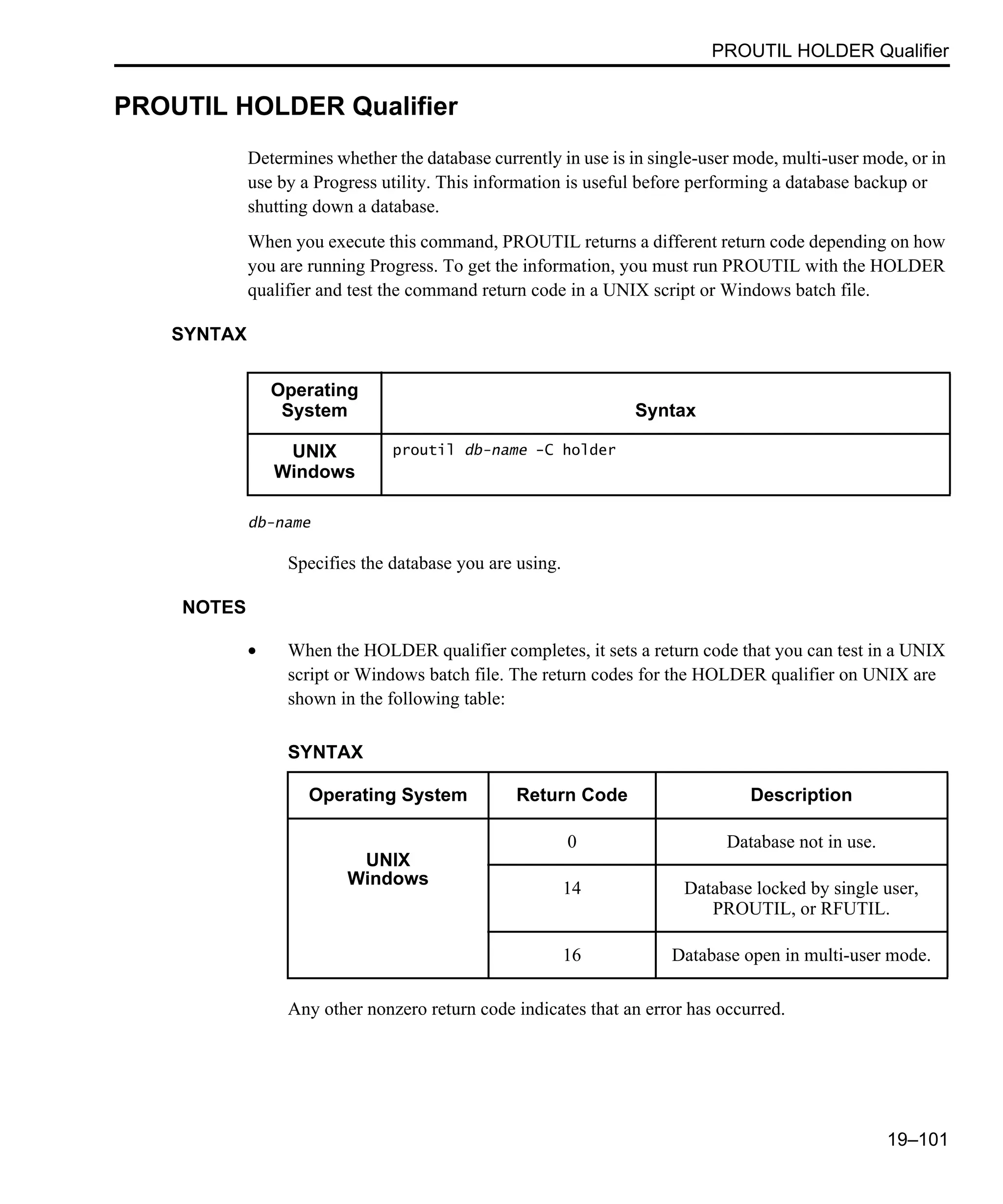 PROUTIL HOLDER Qualifier 19–101 PROUTIL HOLDER Qualifier Determines whether the database currently in use is in single-user mode, multi-user mode, or in use by a Progress utility. This information is useful before performing a database backup or shutting down a database. When you execute this command, PROUTIL returns a different return code depending on how you are running Progress. To get the information, you must run PROUTIL with the HOLDER qualifier and test the command return code in a UNIX script or Windows batch file. SYNTAX db-name Specifies the database you are using. NOTES • When the HOLDER qualifier completes, it sets a return code that you can test in a UNIX script or Windows batch file. The return codes for the HOLDER qualifier on UNIX are shown in the following table: Any other nonzero return code indicates that an error has occurred. Operating System Syntax UNIX Windows proutil db-name -C holder SYNTAX Operating System Return Code Description UNIX Windows 0 Database not in use. 14 Database locked by single user, PROUTIL, or RFUTIL. 16 Database open in multi-user mode. 