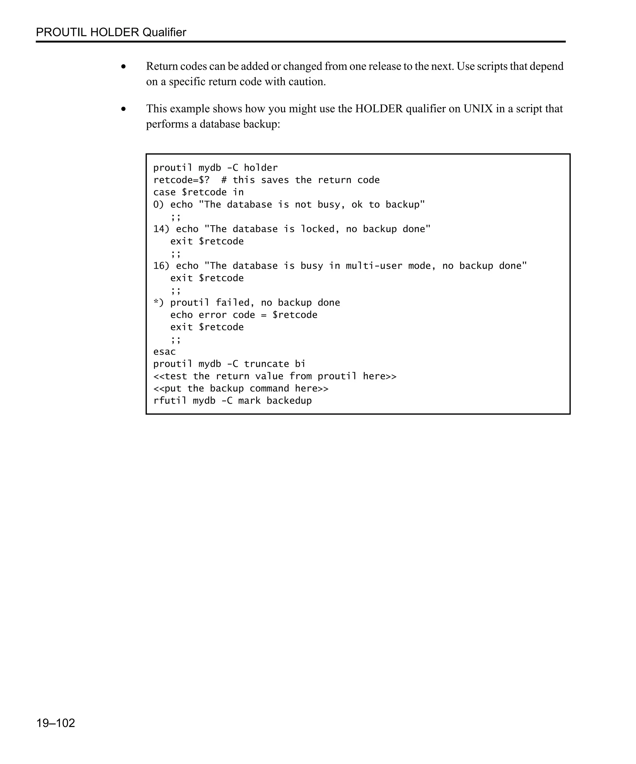 PROUTIL HOLDER Qualifier 19–102 • Return codes can be added or changed from one release to the next. Use scripts that depend on a specific return code with caution. • This example shows how you might use the HOLDER qualifier on UNIX in a script that performs a database backup: proutil mydb -C holder retcode=$? # this saves the return code case $retcode in 0) echo "The database is not busy, ok to backup" ;; 14) echo "The database is locked, no backup done" exit $retcode ;; 16) echo "The database is busy in multi-user mode, no backup done" exit $retcode ;; *) proutil failed, no backup done echo error code = $retcode exit $retcode ;; esac proutil mydb -C truncate bi <<test the return value from proutil here>> <<put the backup command here>> rfutil mydb -C mark backedup 