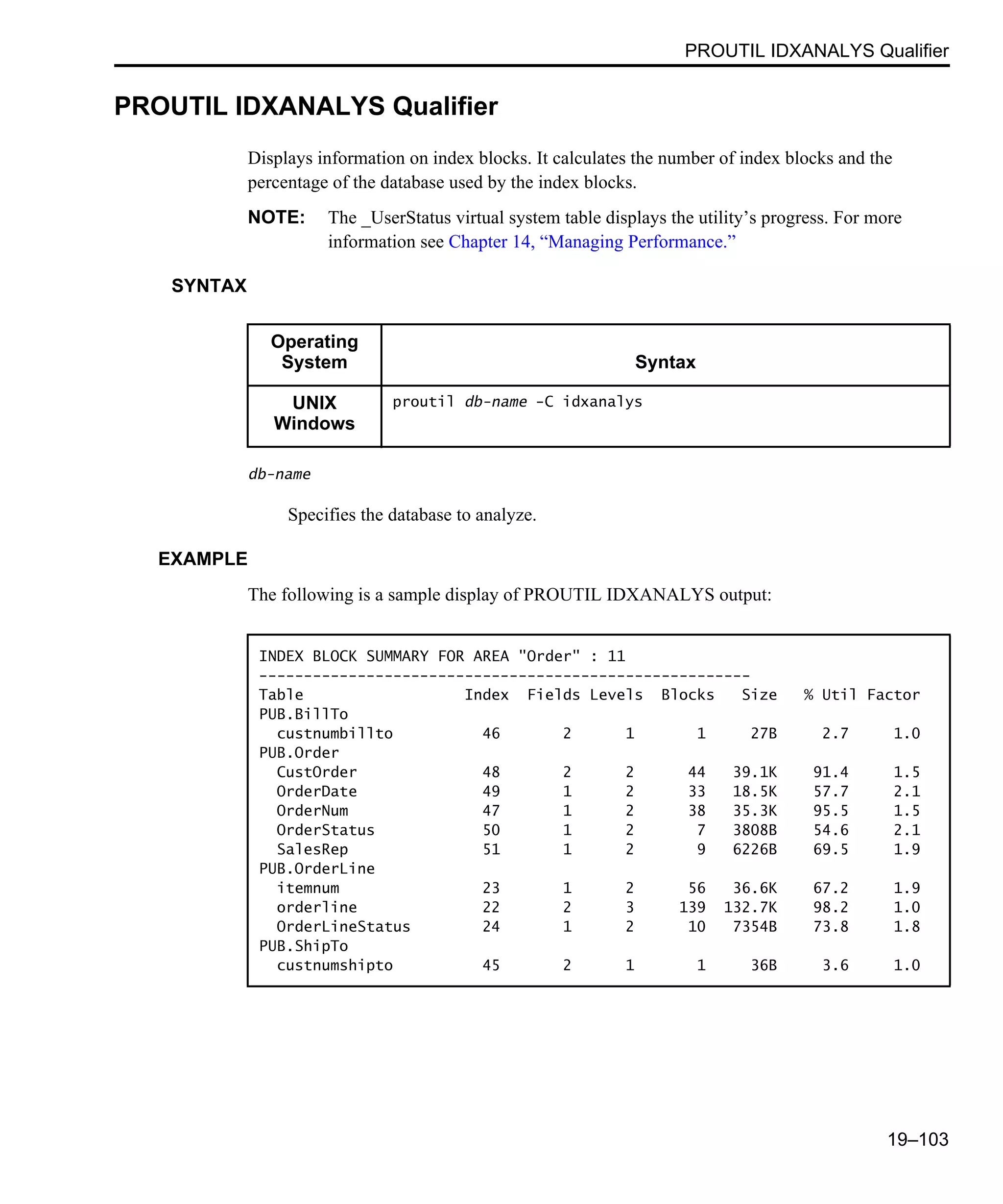 PROUTIL IDXANALYS Qualifier 19–103 PROUTIL IDXANALYS Qualifier Displays information on index blocks. It calculates the number of index blocks and the percentage of the database used by the index blocks. NOTE: The _UserStatus virtual system table displays the utility’s progress. For more information see Chapter 14, “Managing Performance.” SYNTAX db-name Specifies the database to analyze. EXAMPLE The following is a sample display of PROUTIL IDXANALYS output: Operating System Syntax UNIX Windows proutil db-name -C idxanalys INDEX BLOCK SUMMARY FOR AREA "Order" : 11 ------------------------------------------------------- Table Index Fields Levels Blocks Size % Util Factor PUB.BillTo custnumbillto 46 2 1 1 27B 2.7 1.0 PUB.Order CustOrder 48 2 2 44 39.1K 91.4 1.5 OrderDate 49 1 2 33 18.5K 57.7 2.1 OrderNum 47 1 2 38 35.3K 95.5 1.5 OrderStatus 50 1 2 7 3808B 54.6 2.1 SalesRep 51 1 2 9 6226B 69.5 1.9 PUB.OrderLine itemnum 23 1 2 56 36.6K 67.2 1.9 orderline 22 2 3 139 132.7K 98.2 1.0 OrderLineStatus 24 1 2 10 7354B 73.8 1.8 PUB.ShipTo custnumshipto 45 2 1 1 36B 3.6 1.0 