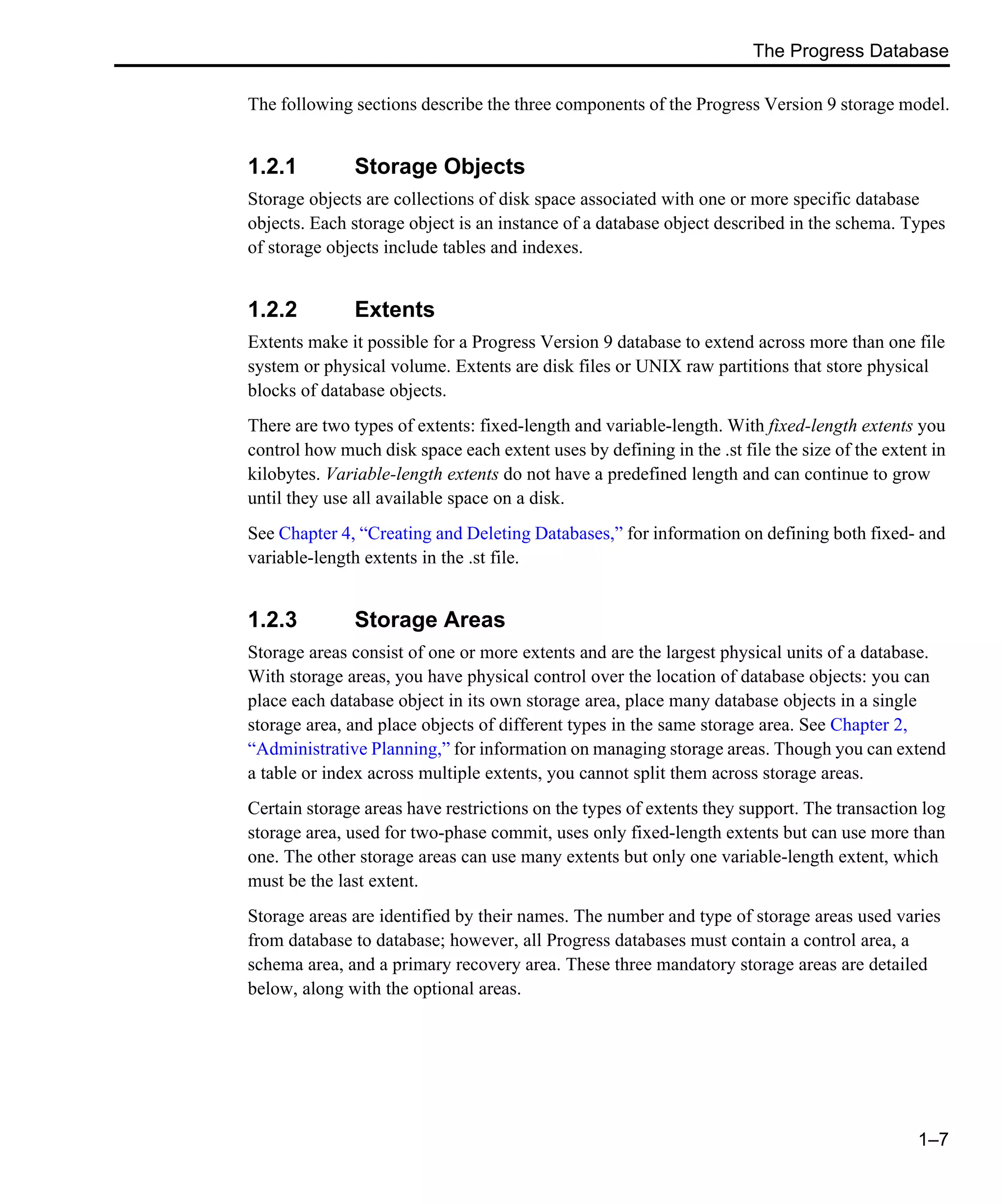 The Progress Database 1–7 The following sections describe the three components of the Progress Version 9 storage model. 1.2.1 Storage Objects Storage objects are collections of disk space associated with one or more specific database objects. Each storage object is an instance of a database object described in the schema. Types of storage objects include tables and indexes. 1.2.2 Extents Extents make it possible for a Progress Version 9 database to extend across more than one file system or physical volume. Extents are disk files or UNIX raw partitions that store physical blocks of database objects. There are two types of extents: fixed-length and variable-length. With fixed-length extents you control how much disk space each extent uses by defining in the .st file the size of the extent in kilobytes. Variable-length extents do not have a predefined length and can continue to grow until they use all available space on a disk. See Chapter 4, “Creating and Deleting Databases,” for information on defining both fixed- and variable-length extents in the .st file. 1.2.3 Storage Areas Storage areas consist of one or more extents and are the largest physical units of a database. With storage areas, you have physical control over the location of database objects: you can place each database object in its own storage area, place many database objects in a single storage area, and place objects of different types in the same storage area. See Chapter 2, “Administrative Planning,” for information on managing storage areas. Though you can extend a table or index across multiple extents, you cannot split them across storage areas. Certain storage areas have restrictions on the types of extents they support. The transaction log storage area, used for two-phase commit, uses only fixed-length extents but can use more than one. The other storage areas can use many extents but only one variable-length extent, which must be the last extent. Storage areas are identified by their names. The number and type of storage areas used varies from database to database; however, all Progress databases must contain a control area, a schema area, and a primary recovery area. These three mandatory storage areas are detailed below, along with the optional areas. 