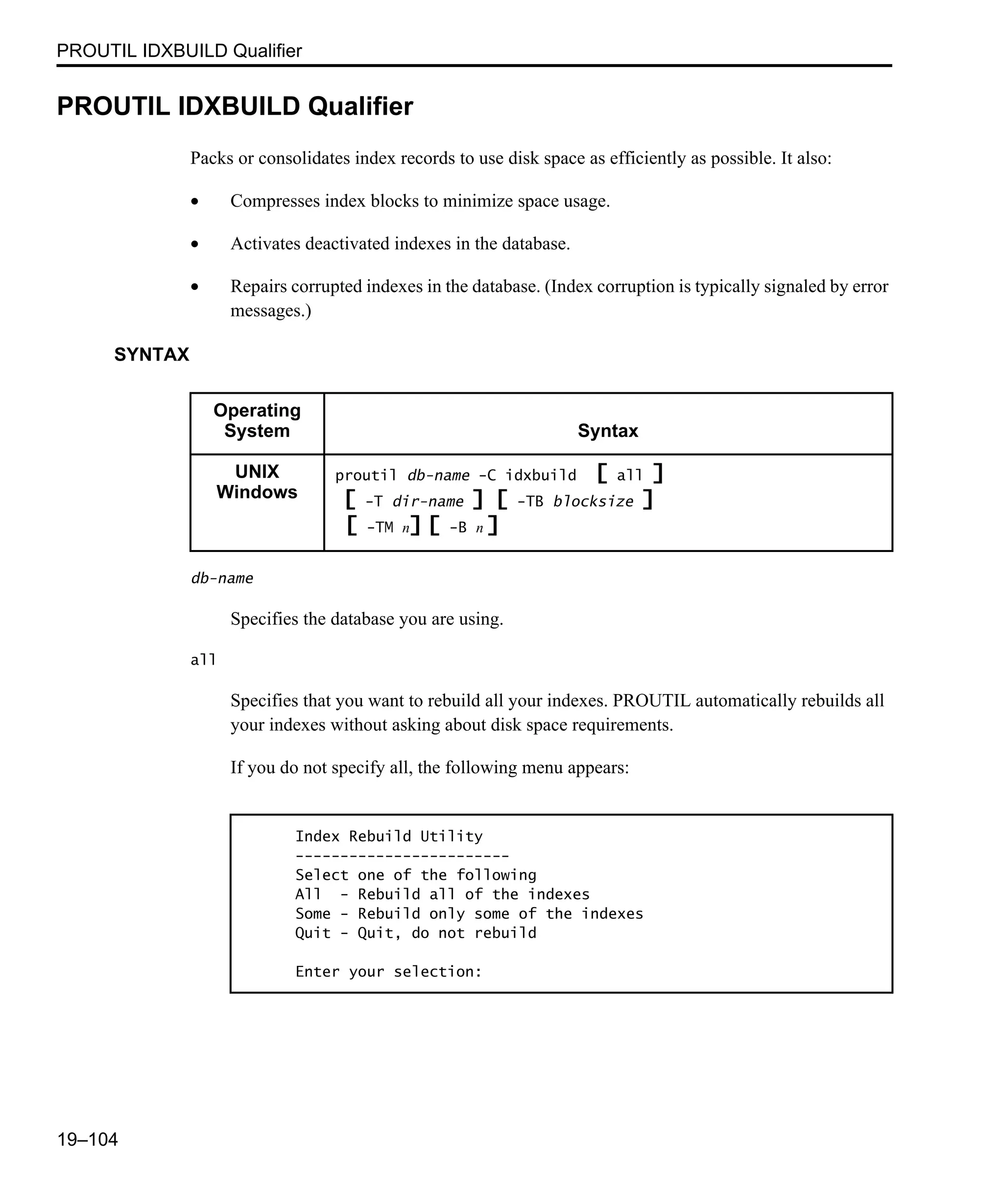 PROUTIL IDXBUILD Qualifier 19–104 PROUTIL IDXBUILD Qualifier Packs or consolidates index records to use disk space as efficiently as possible. It also: • Compresses index blocks to minimize space usage. • Activates deactivated indexes in the database. • Repairs corrupted indexes in the database. (Index corruption is typically signaled by error messages.) SYNTAX db-name Specifies the database you are using. all Specifies that you want to rebuild all your indexes. PROUTIL automatically rebuilds all your indexes without asking about disk space requirements. If you do not specify all, the following menu appears: Operating System Syntax UNIX Windows proutil db-name -C idxbuild [ all ] [ -T dir-name ] [ -TB blocksize ] [ -TM n] [ -B n ] Index Rebuild Utility ------------------------ Select one of the following All - Rebuild all of the indexes Some - Rebuild only some of the indexes Quit - Quit, do not rebuild Enter your selection: 