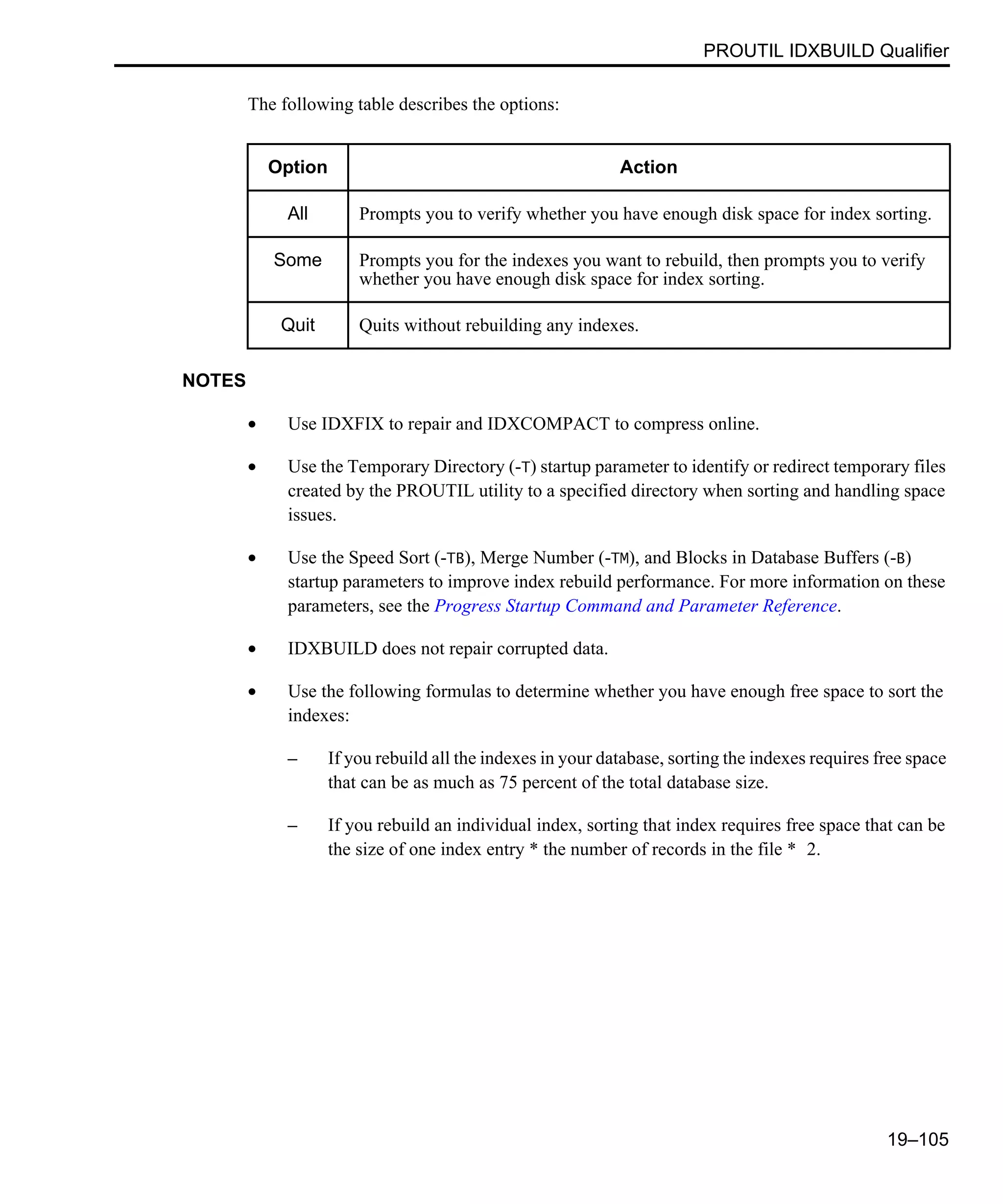 PROUTIL IDXBUILD Qualifier 19–105 The following table describes the options: NOTES • Use IDXFIX to repair and IDXCOMPACT to compress online. • Use the Temporary Directory (-T) startup parameter to identify or redirect temporary files created by the PROUTIL utility to a specified directory when sorting and handling space issues. • Use the Speed Sort (-TB), Merge Number (-TM), and Blocks in Database Buffers (-B) startup parameters to improve index rebuild performance. For more information on these parameters, see the Progress Startup Command and Parameter Reference. • IDXBUILD does not repair corrupted data. • Use the following formulas to determine whether you have enough free space to sort the indexes: – If you rebuild all the indexes in your database, sorting the indexes requires free space that can be as much as 75 percent of the total database size. – If you rebuild an individual index, sorting that index requires free space that can be the size of one index entry * the number of records in the file * 2. Option Action All Prompts you to verify whether you have enough disk space for index sorting. Some Prompts you for the indexes you want to rebuild, then prompts you to verify whether you have enough disk space for index sorting. Quit Quits without rebuilding any indexes. 